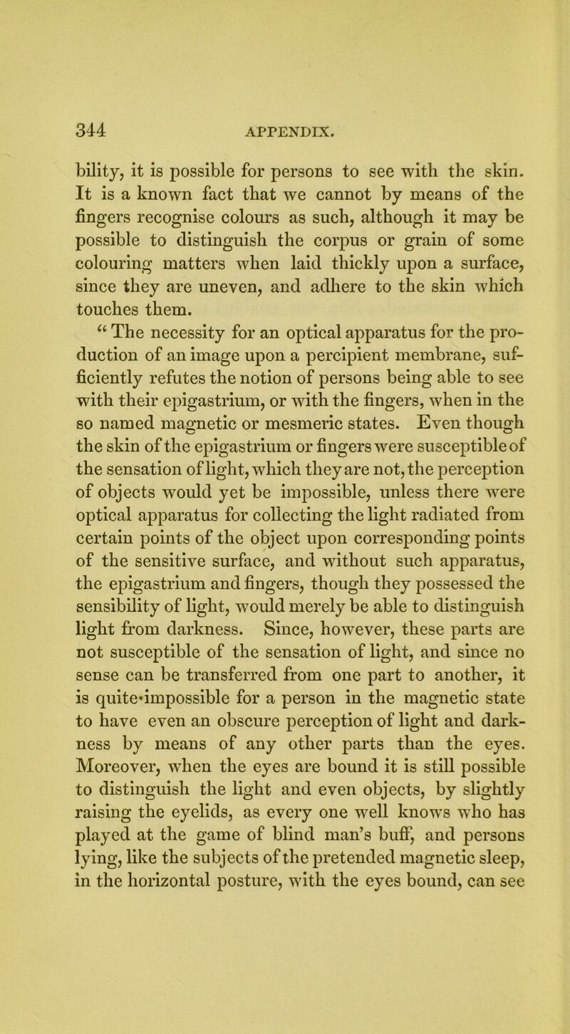 bility, it is possible for persons to see with the skin. It is a known fact that we cannot by means of the fingers recognise colours as such, although it may be possible to distinguish the corpus or grain of some colouring matters when laid thickly upon a surface, since they are uneven, and adhere to the skin which touches them. “ The necessity for an optical apparatus for the pro- duction of an image upon a percipient membrane, suf- ficiently refutes the notion of persons being able to see with their epigastrium, or with the fingers, when in the so named magnetic or mesmeric states. Even though the skin of the epigastrium or fingers were susceptible of the sensation of light, which they are not, the perception of objects would yet be impossible, unless there were optical apparatus for collecting the light radiated from certain points of the object upon corresponding points of the sensitive surface, and without such apparatus, the epigastrium and fingers, though they possessed the sensibility of light, would merely be able to distinguish light from darkness. Since, however, these parts are not susceptible of the sensation of light, and since no sense can be transferred from one part to another, it is quiteumpossible for a person in the magnetic state to have even an obscure perception of light and dark- ness by means of any other parts than the eyes. Moreover, when the eyes are bound it is still possible to distinguish the light and even objects, by slightly raising the eyelids, as every one well knows who has played at the game of blind man’s buff, and persons lying, like the subjects of the pretended magnetic sleep, in the horizontal posture, with the eyes bound, can see