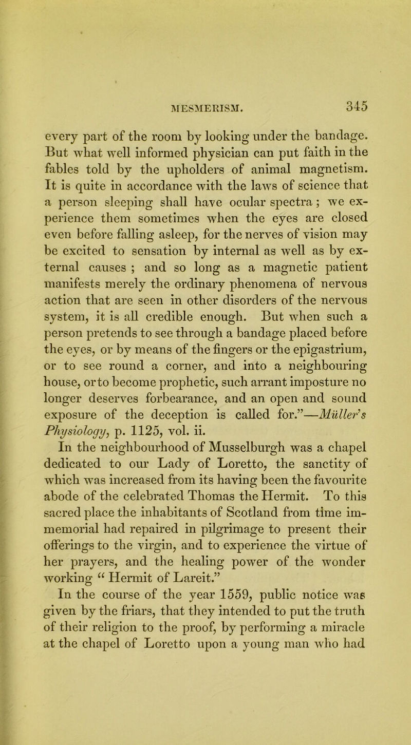every part of the room by looking under the bandage. But what well informed physician can put faith in the fables told by the upholders of animal magnetism. It is quite in accordance with the laws of science that a person sleeping shall have ocular spectra; we ex- perience them sometimes when the eyes are closed even before falling asleep, for the nerves of vision may be excited to sensation by internal as well as by ex- ternal causes ; and so long as a magnetic patient manifests merely the ordinary phenomena of nervous action that are seen in other disorders of the nervous system, it is all credible enough. But when such a person pretends to see through a bandage placed before the eyes, or by means of the fingers or the epigastrium, or to see round a corner, and into a neighbouring house, orto become prophetic, such arrant imposture no longer deserves forbearance, and an open and sound exposure of the deception is called for.”—Muller’s Physiology, p. 1125, vol. ii. In the neighbourhood of Musselburgh was a chapel dedicated to our Lady of Loretto, the sanctity of which was increased from its having been the favourite abode of the celebrated Thomas the Hermit. To this sacred place the inhabitants of Scotland from time im- memorial had repaired in pilgrimage to present their offerings to the virgin, and to experience the virtue of her prayers, and the healing power of the wonder working “ Hermit of Lareit.” In the course of the year 1559, public notice was given by the friars, that they intended to put the truth of their religion to the proof, by performing a miracle at the chapel of Loretto upon a young man who had