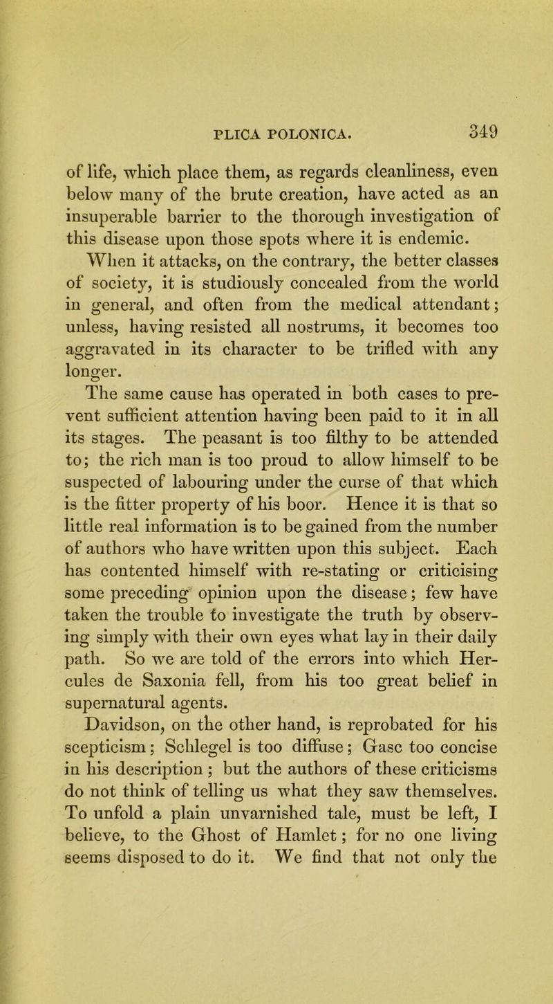 of life, which place them, as regards cleanliness, even below many of the brute creation, have acted as an insuperable barrier to the thorough investigation of this disease upon those spots where it is endemic. When it attacks, on the contrary, the better classes of society, it is studiously concealed from the world in general, and often from the medical attendant; unless, having resisted all nostrums, it becomes too aggravated in its character to be trifled with any longer. The same cause has operated in both cases to pre- vent sufficient attention having been paid to it in all its stages. The peasant is too filthy to be attended to; the rich man is too proud to allow himself to be suspected of labouring under the curse of that which is the fitter property of his boor. Hence it is that so little real information is to be gained from the number of authors who have written upon this subject. Each has contented himself with re-stating or criticising some preceding opinion upon the disease; few have taken the trouble to investigate the truth by observ- ing simply with their own eyes what lay in their daily path. So we are told of the errors into which Her- cules de Saxonia fell, from his too great belief in supernatural agents. Davidson, on the other hand, is reprobated for his scepticism; Schlegel is too diffuse; Gasc too concise in his description ; but the authors of these criticisms do not think of telling us what they saw themselves. To unfold a plain unvarnished tale, must be left, I believe, to the Ghost of Hamlet; for no one living seems disposed to do it. We find that not only the
