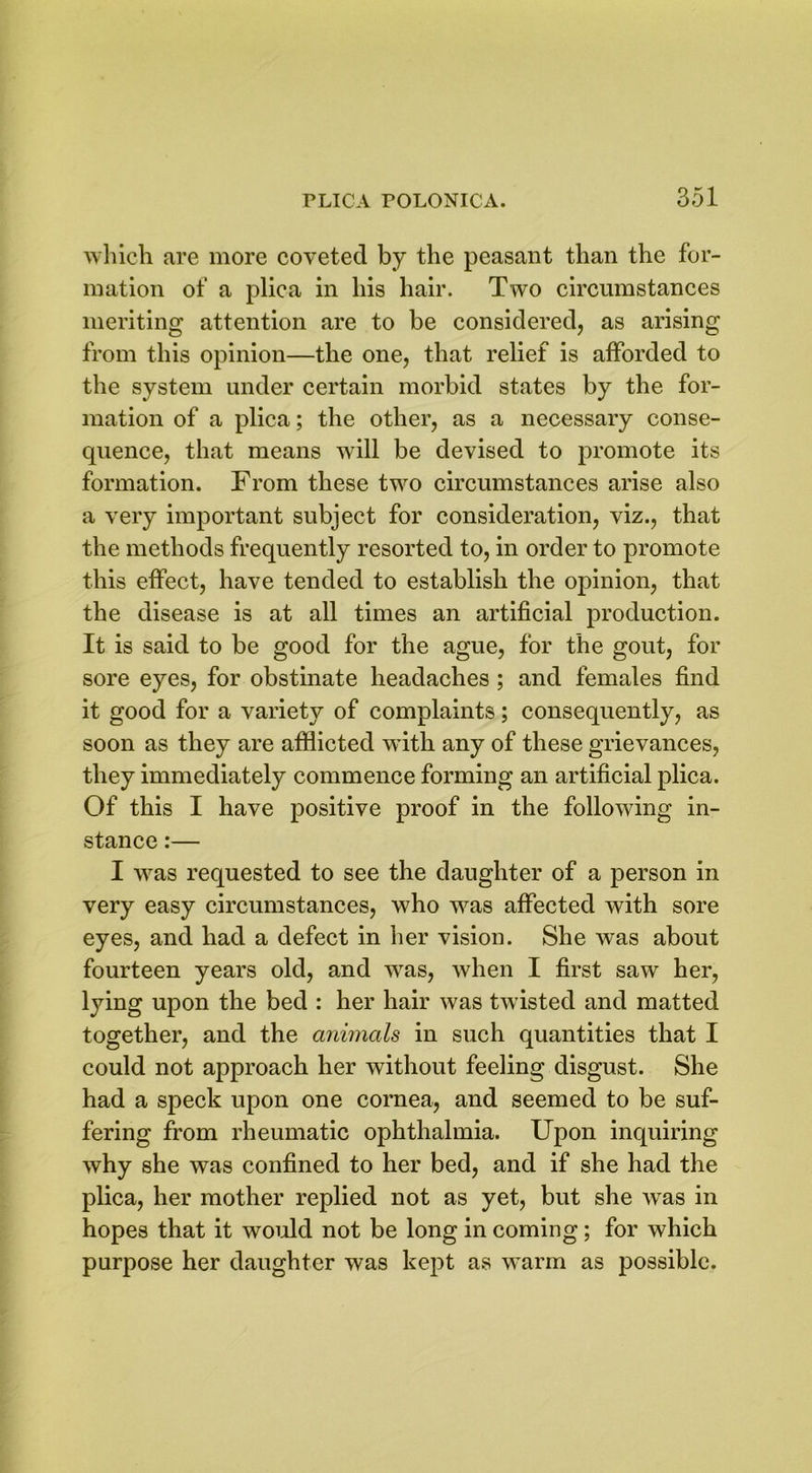 which are more coveted by the peasant than the for- mation of a plica in his hair. Two circumstances meriting attention are to be considered, as arising from this opinion—the one, that relief is afforded to the system under certain morbid states by the for- mation of a plica; the other, as a necessary conse- quence, that means will be devised to promote its formation. From these two circumstances arise also a very important subject for consideration, viz., that the methods frequently resorted to, in order to promote this effect, have tended to establish the opinion, that the disease is at all times an artificial production. It is said to be good for the ague, for the gout, for sore eyes, for obstinate headaches ; and females find it good for a variety of complaints; consequently, as soon as they are afflicted with any of these grievances, they immediately commence forming an artificial plica. Of this I have positive proof in the following in- stance :— I was requested to see the daughter of a person in very easy circumstances, who was affected with sore eyes, and had a defect in her vision. She was about fourteen years old, and was, when I first saw her, lying upon the bed : her hair was twisted and matted together, and the animals in such quantities that I could not approach her without feeling disgust. She had a speck upon one cornea, and seemed to be suf- fering from rheumatic ophthalmia. Upon inquiring why she was confined to her bed, and if she had the plica, her mother replied not as yet, but she was in hopes that it would not be long in coming; for which purpose her daughter was kept as warm as possible.