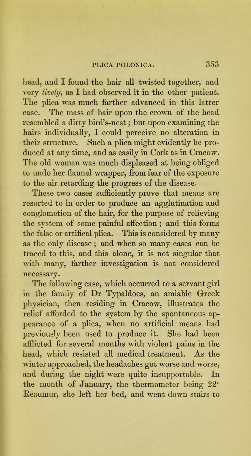 head, and I found the hair all twisted together, and very lively, as I had observed it in the other patient. The plica was much farther advanced in this latter case. The mass of hair upon the crown of the head resembled a dirty bird’s-nest; but upon examining the hairs individually, I could perceive no alteration in their structure. Such a plica might evidently be pro- duced at any time, and as easily in Cork as in Cracow. The old woman was much displeased at being obliged to undo her flannel wrapper, from fear of the exposure to the air retarding the progress of the disease. These two cases sufficiently prove that means are resorted to in order to produce an agglutination and conglometion of the hair, for the purpose of relieving the system of some painful affection ; and this forms the false or artifical plica. This is considered by many as the only disease; and when so many cases can be traced to this, and this alone, it is not singular that with many, farther investigation is not considered necessary. The following case, wffiich occurred to a servant girl in the family of Dr Typaldoes, an amiable Greek physician, then residing in Cracow, illustrates the relief afforded to the system by the spontaneous ap- pearance of a plica, when no artificial means had previously been used to produce it. She had been afflicted for several months with violent pains in the head, which resisted all medical treatment. As the winter approached, the headaches got worse and worse, and during the night were quite insupportable. In the month of January, the thermometer being 22° Reaumur, she left her bed, and went down stairs to