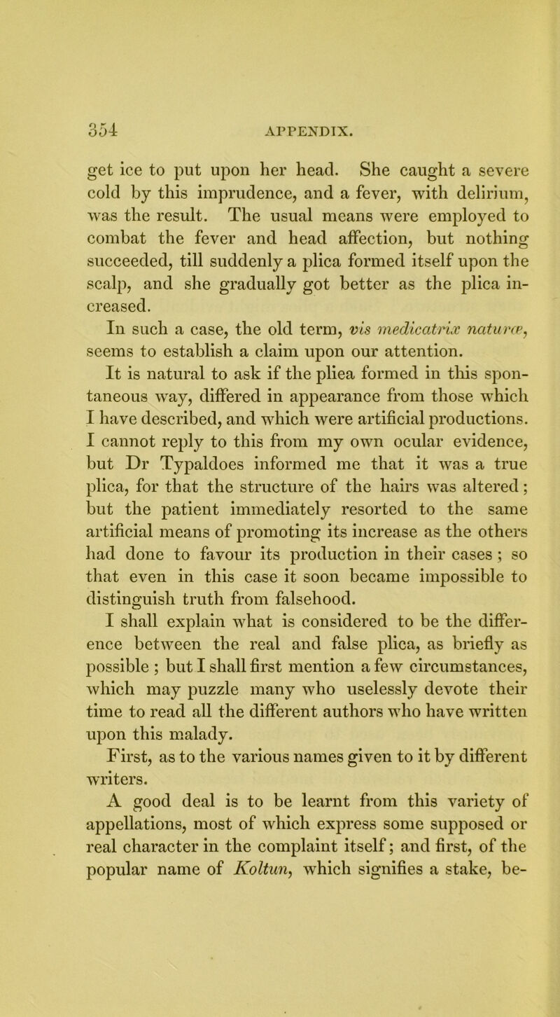 get ice to put upon her head. She caught a severe cold by this imprudence, and a fever, with delirium, was the result. The usual means were employed to combat the fever and head affection, but nothing succeeded, till suddenly a plica formed itself upon the scalp, and she gradually got better as the plica in- creased. In such a case, the old term, vis medicatrix natures, seems to establish a claim upon our attention. It is natural to ask if the pliea formed in this spon- taneous way, differed in appearance from those which I have described, and which were artificial productions. I cannot reply to this from my own ocular evidence, but Dr Typaldoes informed me that it was a true plica, for that the structure of the hairs was altered; but the patient immediately resorted to the same artificial means of promoting its increase as the others had done to favour its production in their cases; so that even in this case it soon became impossible to distinguish truth from falsehood. I shall explain what is considered to be the differ- ence between the real and false plica, as briefly as possible ; but I shall first mention a few circumstances, which may puzzle many who uselessly devote their time to read all the different authors who have written upon this malady. First, as to the various names given to it by different writers. A good deal is to be learnt from this variety of appellations, most of which express some supposed or real character in the complaint itself; and first, of the popular name of Koltun, which signifies a stake, be-