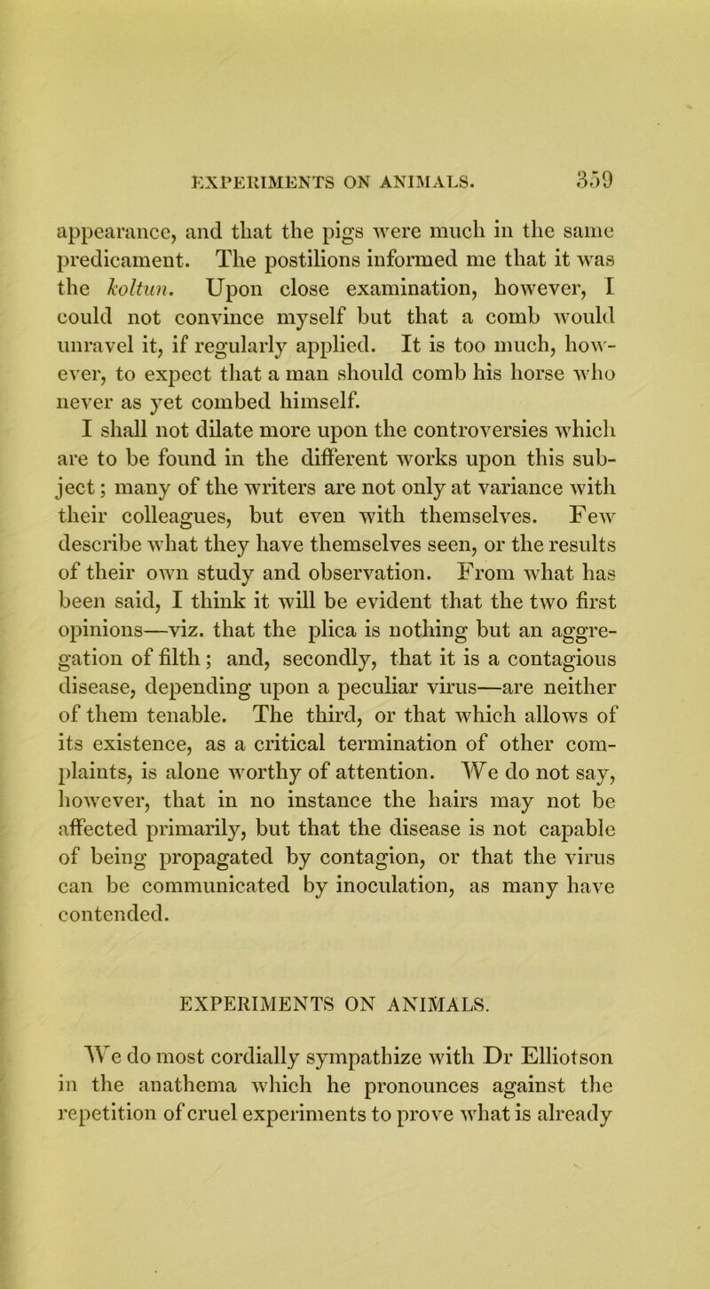 appearance, and that the pigs were much in the same predicament. The postilions informed me that it was the koltun. Upon close examination, however, I could not convince myself but that a comb would unravel it, if regularly applied. It is too much, how- ever, to expect that a man should comb his horse who never as yet combed himself. I shall not dilate more upon the controversies which are to be found in the different works upon this sub- ject ; many of the writers are not only at variance with their colleagues, but even with themselves. Few describe what they have themselves seen, or the results of their own study and observation. From what has been said, I think it will be evident that the two first opinions—viz. that the plica is nothing but an aggre- gation of filth; and, secondly, that it is a contagious disease, depending upon a peculiar virus—are neither of them tenable. The third, or that which allows of its existence, as a critical termination of other com- plaints, is alone worthy of attention. We do not say, however, that in no instance the hairs may not be affected primarily, but that the disease is not capable of being propagated by contagion, or that the virus can be communicated by inoculation, as many have contended. EXPERIMENTS ON ANIMALS. We do most cordially sympathize with Dr Elliotson in the anathema which he pronounces against the repetition of cruel experiments to prove what is already