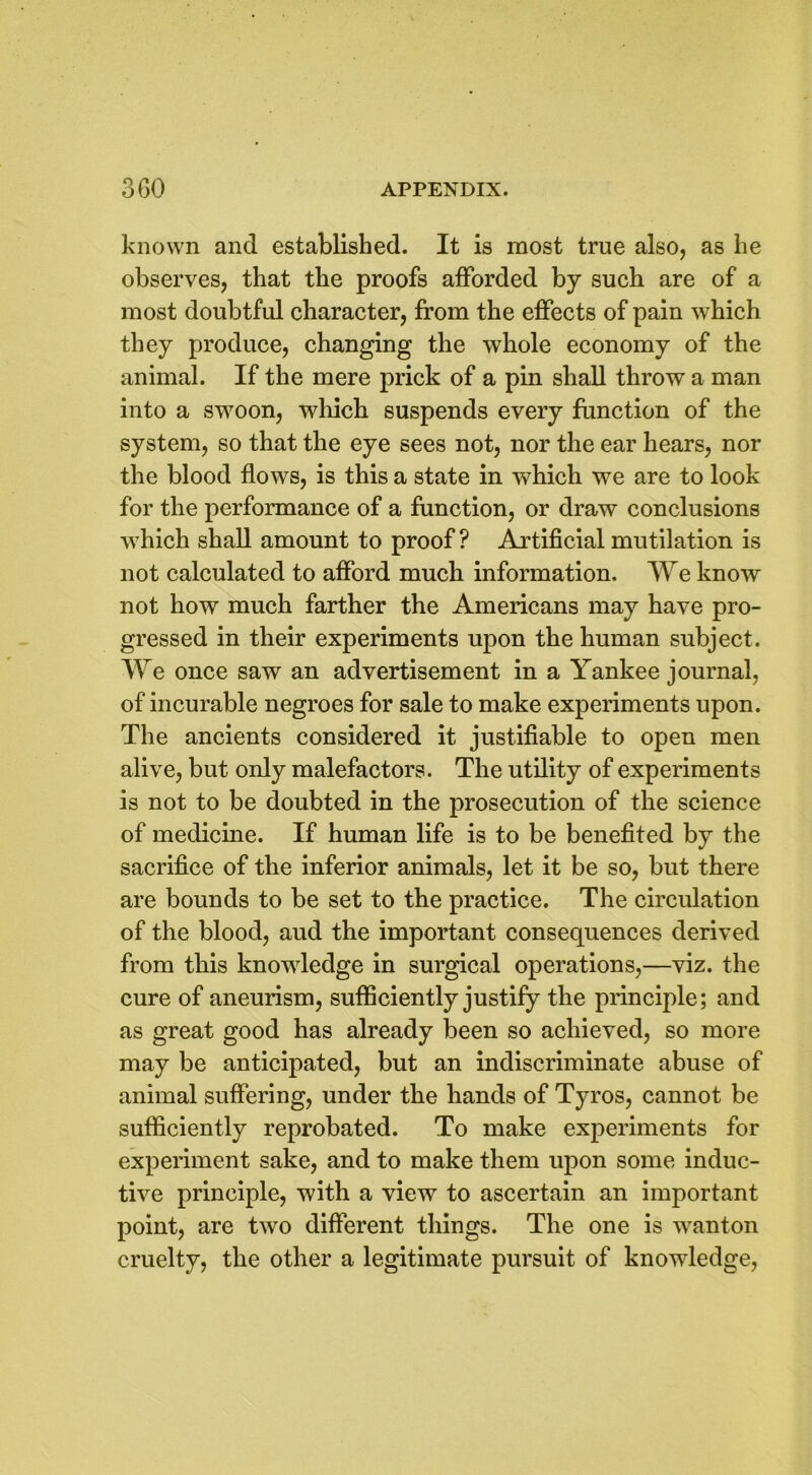 known and established. It is most true also, as he observes, that the proofs afforded by such are of a most doubtful character, from the effects of pain which they produce, changing the whole economy of the animal. If the mere prick of a pin shall throw a man into a swoon, which suspends every function of the system, so that the eye sees not, nor the ear hears, nor the blood flows, is this a state in which we are to look for the performance of a function, or draw conclusions which shall amount to proof ? Artificial mutilation is not calculated to afford much information. We know not how much farther the Americans may have pro- gressed in their experiments upon the human subject. We once saw an advertisement in a Yankee journal, of incurable negroes for sale to make experiments upon. The ancients considered it justifiable to open men alive, but only malefactors. The utility of experiments is not to be doubted in the prosecution of the science of medicine. If human life is to be benefited by the sacrifice of the inferior animals, let it be so, but there are bounds to be set to the practice. The circulation of the blood, aud the important consequences derived from this knowledge in surgical operations,—viz. the cure of aneurism, sufficiently justify the principle; and as great good has already been so achieved, so more may be anticipated, but an indiscriminate abuse of animal suffering, under the hands of Tyros, cannot be sufficiently reprobated. To make experiments for experiment sake, and to make them upon some induc- tive principle, with a view to ascertain an important point, are two different things. The one is wanton cruelty, the other a legitimate pursuit of knowledge,