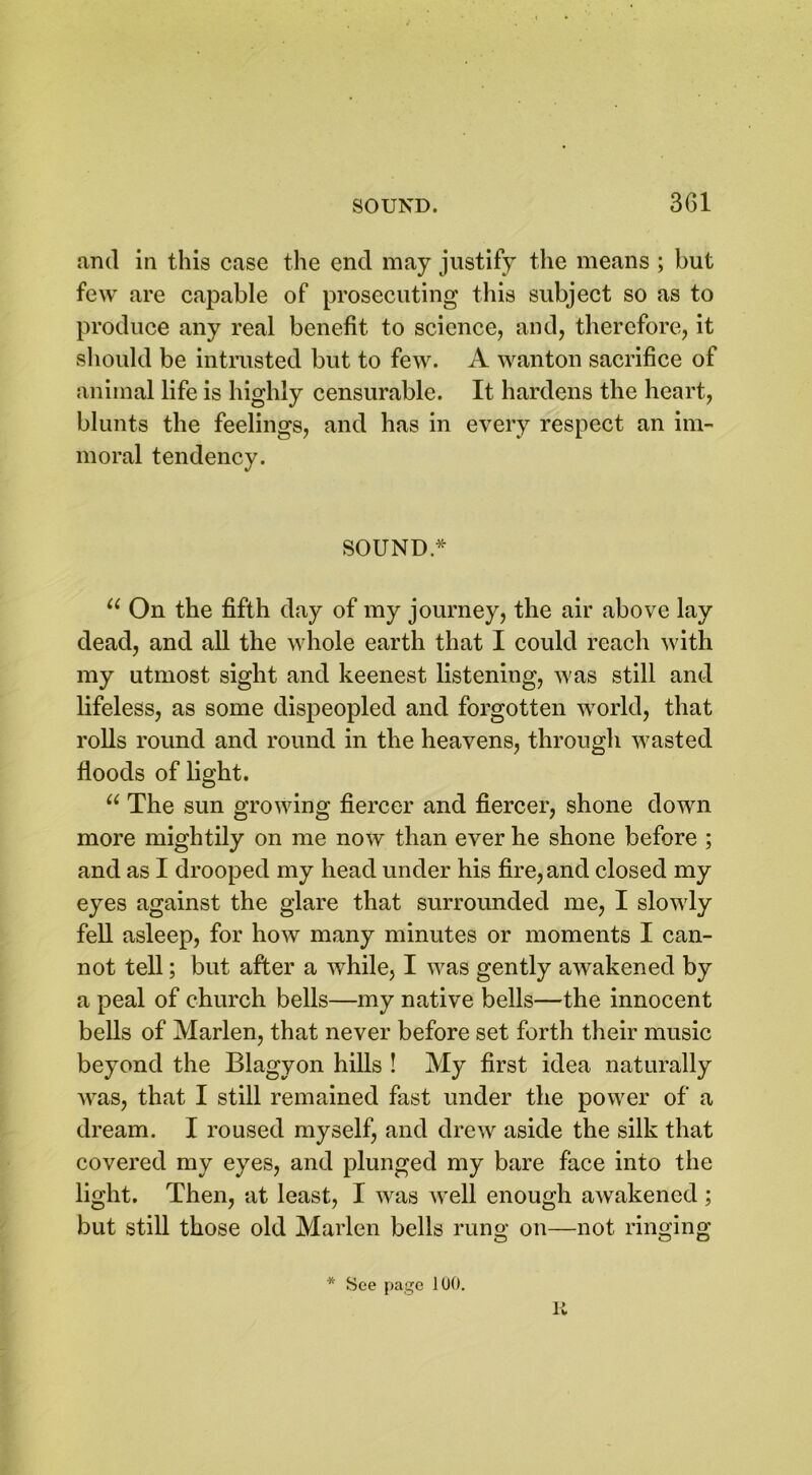 3G1 and in this case the end may justify the means ; but few are capable of prosecuting this subject so as to produce any real benefit to science, and, therefore, it should be intrusted but to few. A wanton sacrifice of animal life is highly censurable. It hardens the heart, blunts the feelings, and has in every respect an im- moral tendency. SOUND * u On the fifth day of my journey, the air above lay dead, and all the whole earth that I could reach with my utmost sight and keenest listening, was still and lifeless, as some dispeopled and forgotten world, that rolls round and round in the heavens, through wasted floods of light. “ The sun growing fiercer and fiercer, shone down more mightily on me now than ever he shone before ; and as I drooped my head under his fire, and closed my eyes against the glare that surrounded me, I slowly fell asleep, for how many minutes or moments I can- not tell; but after a while, I was gently awakened by a peal of church bells—my native bells—the innocent bells of Marlen, that never before set forth their music beyond the Blagyon hills ! My first idea naturally was, that I still remained fast under the power of a dream. I roused myself, and drew aside the silk that covered my eyes, and plunged my bare face into the light. Then, at least, I was well enough awakened ; but still those old Marlen bells rung on—not ringing * See page 100. R
