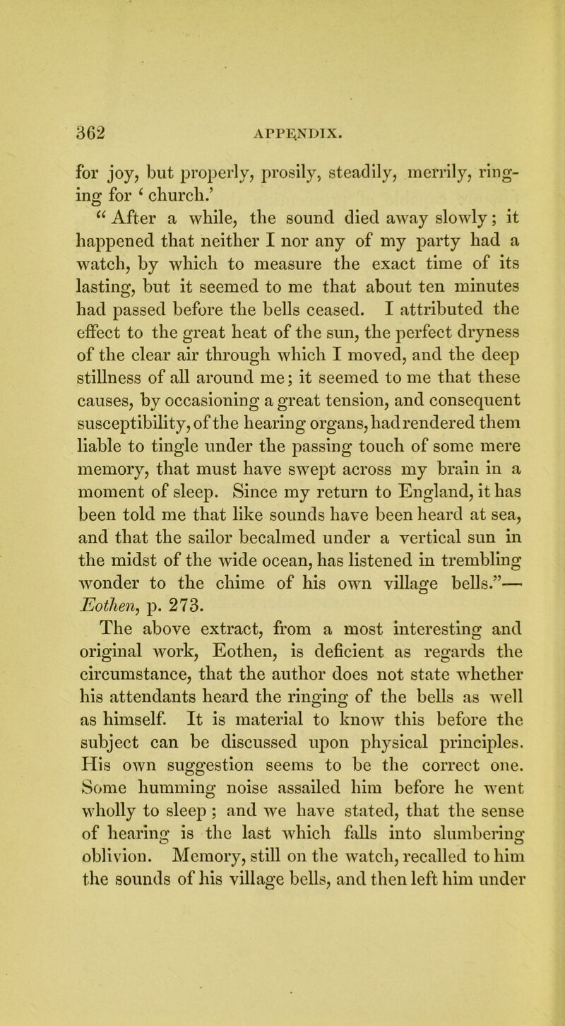 for joy, but properly, prosily, steadily, merrily, ring- ing for ‘ church.’ “ After a while, the sound died away slowly; it happened that neither I nor any of my party had a watch, by which to measure the exact time of its lasting, but it seemed to me that about ten minutes had passed before the bells ceased. I attributed the effect to the great heat of the sun, the perfect dryness of the clear air through which I moved, and the deep stillness of all around me; it seemed to me that these causes, by occasioning a great tension, and consequent susceptibility, of the hearing organs, had rendered them liable to tingle under the passing touch of some mere memory, that must have swept across my brain in a moment of sleep. Since my return to England, it has been told me that like sounds have been heard at sea, and that the sailor becalmed under a vertical sun in the midst of the wide ocean, has listened in trembling wonder to the chime of his own village bells.”— Eothen, p. 273. The above extract, from a most interesting and original work, Eothen, is deficient as regards the circumstance, that the author does not state whether his attendants heard the ringing of the bells as well as himself. It is material to know this before the subject can be discussed upon physical principles. His own suggestion seems to be the correct one. Some humming noise assailed him before he went wholly to sleep ; and we have stated, that the sense of hearing is the last which falls into slumbering oblivion. Memory, still on the watch, recalled to him the sounds of his village bells, and then left him under