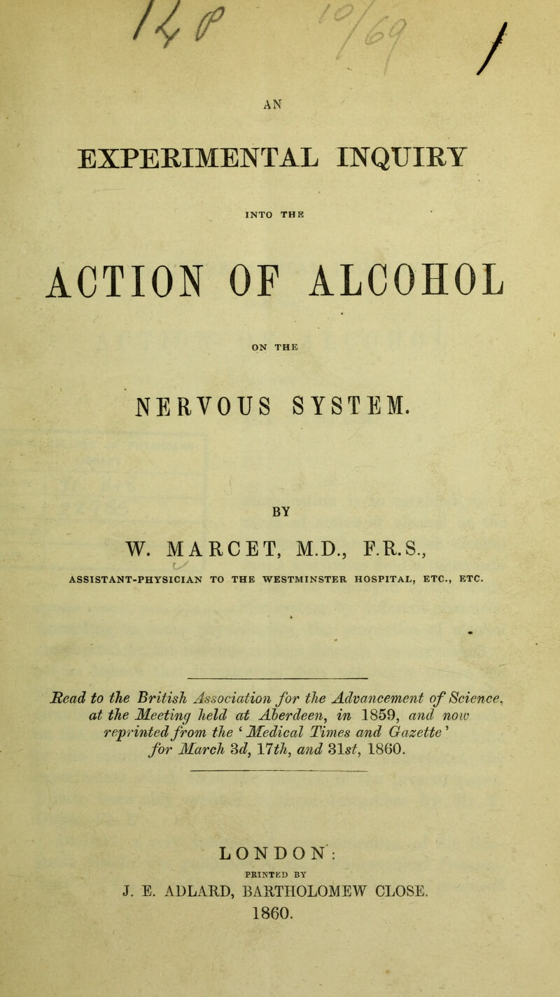 / /l f AN EXPERIMENTAL INQUIRY INTO THR ACTION OP ALCOHOL ON THE NERVOUS SYSTEM. BY W. MARCET, M.D., F.R.S, ASSISTANT-PHYSICIAN TO THE WESTMINSTER HOSPITAL, ETC., ETC. Read to the British Association for the Advancement of Science, at the Meeting held at Aberdeen, in 1859, and now reprinted from tJie ‘ Medical Times and Gazette ’ for March 3d, 17th, and 31 st, 1860. LONDON: PRINTED BY J. E. ADLARD, BARTHOLOMEW CLOSE. 1860.