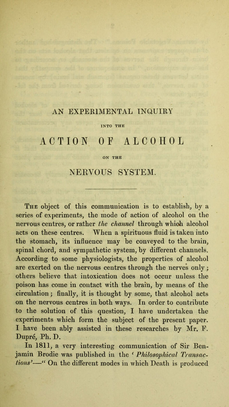 AN EXPERIMENTAL INQUIRY INTO THE ACTION OF ALCOHOL ON THE NERVOUS SYSTEM. The object of this communication is to establish, by a series of experiments, the mode of action of alcohol on the nervous centres, or rather the channel through whioh alcohol acts on these centres. When a spirituous fluid is taken into the stomach, its influence may be conveyed to the brain, spinal chord, and sympathetic system, by different channels. According to some physiologists, the properties of alcohol are exerted on the nervous centres through the nerves only; others believe that intoxication does not occur unless the poison has come in contact with the brain, by means of the circulation; finally, it is thought by some, that alcohol acts on the nervous centres in both ways. In order to contribute to the solution of this question, I have undertaken the experiments which form the subject of the present paper. I have been ably assisted in these researches by Mr. F. Dupre, Ph. D. In 1811, a very interesting communication of Sir Ben- jamin Brodie was published in the f Philosophical Transac- tions’—“ On the different modes in which Death is produced