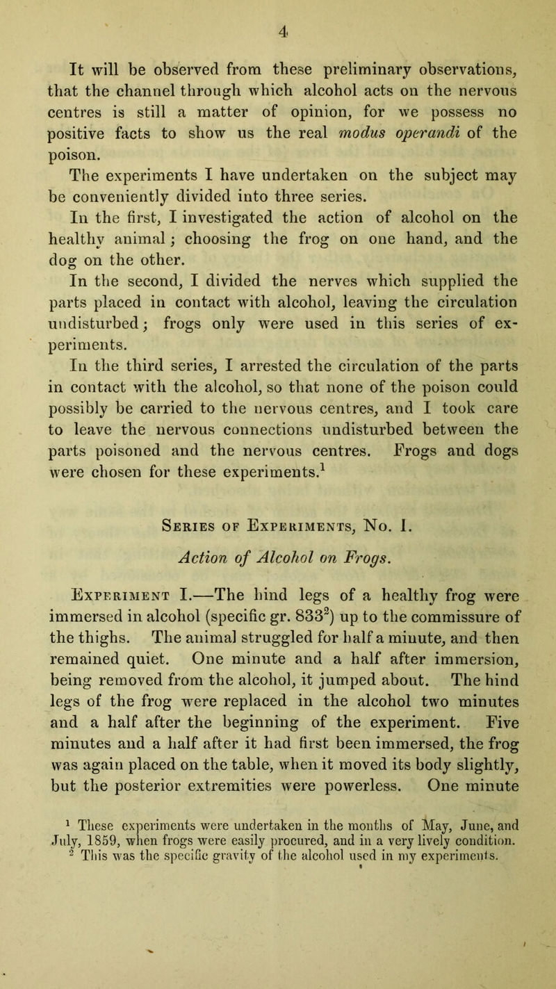 It will be observed from these preliminary observations, that the channel through which alcohol acts on the nervous centres is still a matter of opinion, for we possess no positive facts to show us the real modus operandi of the poison. The experiments I have undertaken on the subject may be conveniently divided into three series. In the first, I investigated the action of alcohol on the healthy animal; choosing the frog on one hand, and the dog on the other. In the second, I divided the nerves which supplied the parts placed in contact with alcohol, leaving the circulation undisturbed; frogs only were used in this series of ex- periments. In the third series, I arrested the circulation of the parts in contact with the alcohol, so that none of the poison could possibly be carried to the nervous centres, and I took care to leave the nervous connections undisturbed between the parts poisoned and the nervous centres. Frogs and dogs were chosen for these experiments.1 Series of Experiments, No. 1. Action of Alcohol on Frogs. Experiment I.—The hind legs of a healthy frog were immersed in alcohol (specific gr. 8332) up to the commissure of the thighs. The animal struggled for half a minute, and then remained quiet. One minute and a half after immersion, being removed from the alcohol, it jumped about. The hind legs of the frog were replaced in the alcohol two minutes and a half after the beginning of the experiment. Five minutes and a half after it had first been immersed, the frog was again placed on the table, when it moved its body slightly, but the posterior extremities were powerless. One minute 1 These experiments were undertaken in the months of May, June, and July, 1859, when frogs were easily procured, and in a very lively condition. 2 This was the specific gravity of the alcohol used in my experiments.