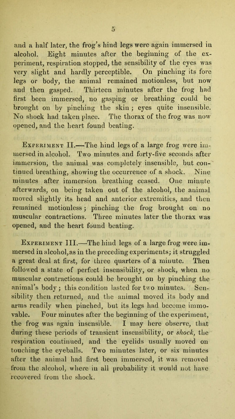 o and a half later, the frog’s hind legs were again immersed in alcohol. Eight minutes after the beginning of the ex- periment, respiration stopped, the sensibility of the eyes was very slight and hardly perceptible. On pinching its fore legs or body, the animal remained motionless, but now and then gasped. Thirteen minutes after the frog had first been immersed, no gasping or breathing could be brought on by pinching the skin ; eyes quite insensible. No shock had taken place. The thorax of the frog was now opened, and the heart found beating. Experiment II.—The hind legs of a large frog were im- mersed in alcohol. Two minutes and forty-five seconds after immersion, the animal was completely insensible, but con- tinued breathing, showing the occurrence of a shock. Nine minutes after immersion breathing ceased. One minute afterwards, on being taken out of the alcohol, the animal moved slightly its head and anterior extremities, and then remained motionless; pinching the frog brought on no muscular contractions. Three minutes later the thorax was opened, and the heart found beating. Experiment III.—The hind legs of a large frog were im- mersed in alcohol, as in the preceding experiments; it struggled a great deal at first, for three quarters of a minute. Then followed a state of perfect insensibility, or shock, when no muscular contractions could be brought on by pinching the animal’s bodj^; this condition lasted for two minutes. Sen- sibility then returned, and the animal moved its body and arms readily when pinched, but its legs had become immo- vable. Four minutes after the beginning of the experiment, the frog was again insensible. I may here observe, that during these periods of transient insensibility, or shock, the respiration continued, and the eyelids usually moved on touching the eyeballs. Two minutes later, or six minutes after the animal had first been immersed, it was removed from the alcohol, where in all probability it would not have recovered from the shock.