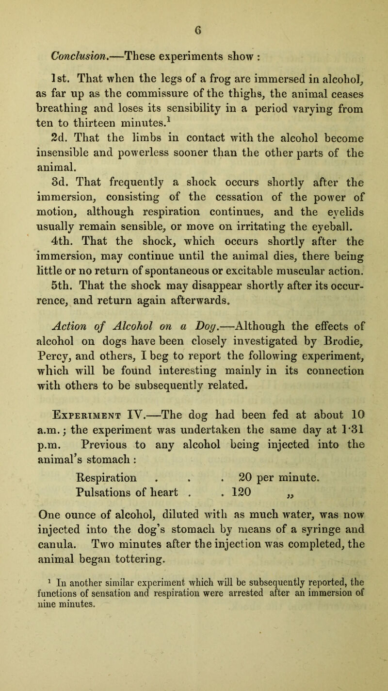 Conclusion.—These experiments show : 1st. That when the legs of a frog are immersed in alcohol, as far up as the commissure of the thighs, the animal ceases breathing and loses its sensibility in a period varying from ten to thirteen minutes.1 2d. That the limbs in contact with the alcohol become insensible and powerless sooner than the other parts of the animal. 8d. That frequently a shock occurs shortly after the immersion, consisting of the cessation of the power of motion, although respiration continues, and the eyelids usually remain sensible, or move on irritating the eyeball. 4th. That the shock, which occurs shortly after the immersion, may continue until the animal dies, there being little or no return of spontaneous or excitable muscular action. 5th. That the shock may disappear shortly after its occur- rence, and return again afterwards. Action of Alcohol on a Dog.—Although the effects of alcohol on dogs have been closely investigated by Brodie, Percy, and others, I beg to report the following experiment, which will be found interesting mainly in its connection with others to be subsequently related. Experiment IY.—The dog had been fed at about 10 a.m.; the experiment was undertaken the same day at 1*31 p.m. Previous to any alcohol being injected into the animal’s stomach : Bespiration . . .20 per minute. Pulsations of heart . . 120 „ One ounce of alcohol, diluted with as much water, was now injected into the dog’s stomach by means of a syringe and canula. Two minutes after the injection was completed, the animal began tottering. 1 In another similar experiment which will be subsequently reported, the functions of sensation and respiration were arrested after an immersion of nine minutes.