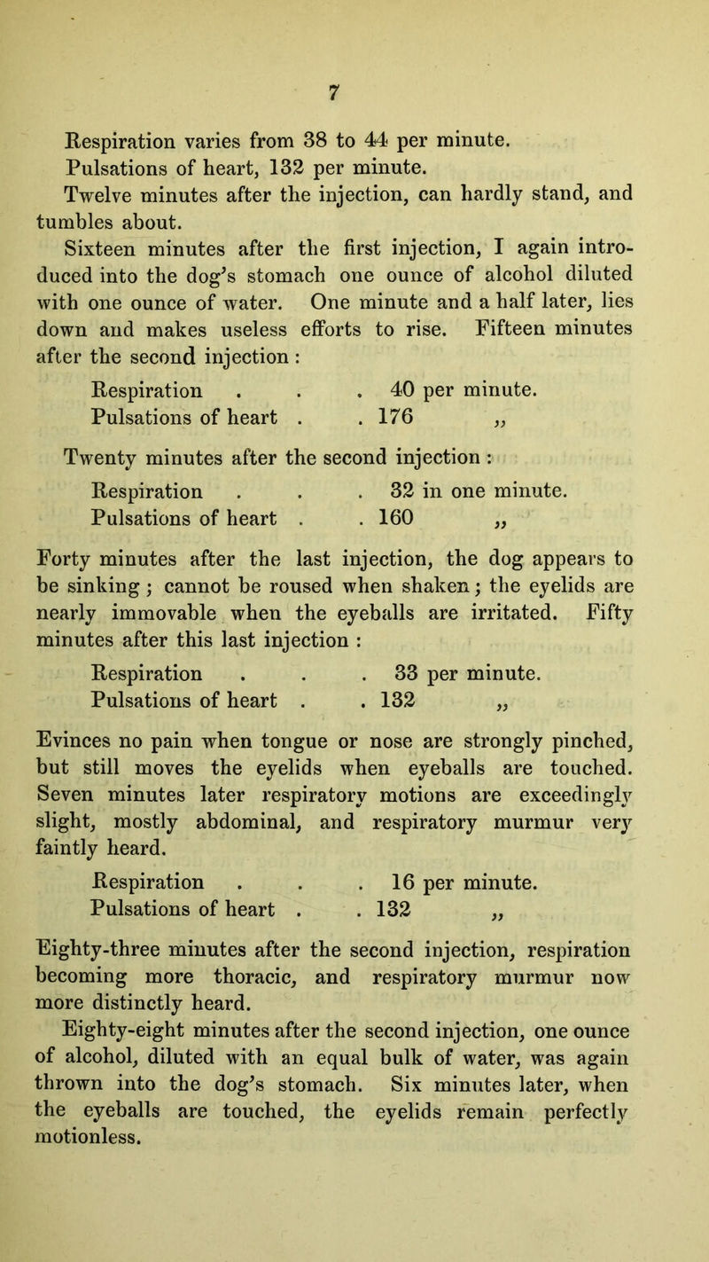 Respiration varies from 38 to 44 per minute. Pulsations of heart, 132 per minute. Twelve minutes after the injection, can hardly stand, and tumbles about. Sixteen minutes after the first injection, I again intro- duced into the dog’s stomach one ounce of alcohol diluted with one ounce of water. One minute and a half later, lies down and makes useless efforts to rise. Fifteen minutes after the second injection : Respiration . . .40 per minute. Pulsations of heart . .176 „ Twenty minutes after the second injection : Respiration . . 32 in one minute. Pulsations of heart . . 160 „ Forty minutes after the last injection, the dog appears to be sinking ; cannot be roused when shaken; the eyelids are nearly immovable when the eyeballs are irritated. Fifty minutes after this last injection : Respiration . . .33 per minute. Pulsations of heart . . 132 „ Evinces no pain when tongue or nose are strongly pinched, but still moves the eyelids when eyeballs are touched. Seven minutes later respiratory motions are exceedingly slight, mostly abdominal, and respiratory murmur ver}’’ faintly heard. Respiration . . .16 per minute. Pulsations of heart . . 132 „ Eighty-three minutes after the second injection, respiration becoming more thoracic, and respiratory murmur now more distinctly heard. Eighty-eight minutes after the second injection, one ounce of alcohol, diluted with an equal bulk of water, was again thrown into the dog’s stomach. Six minutes later, when the eyeballs are touched, the eyelids remain perfectly motionless.