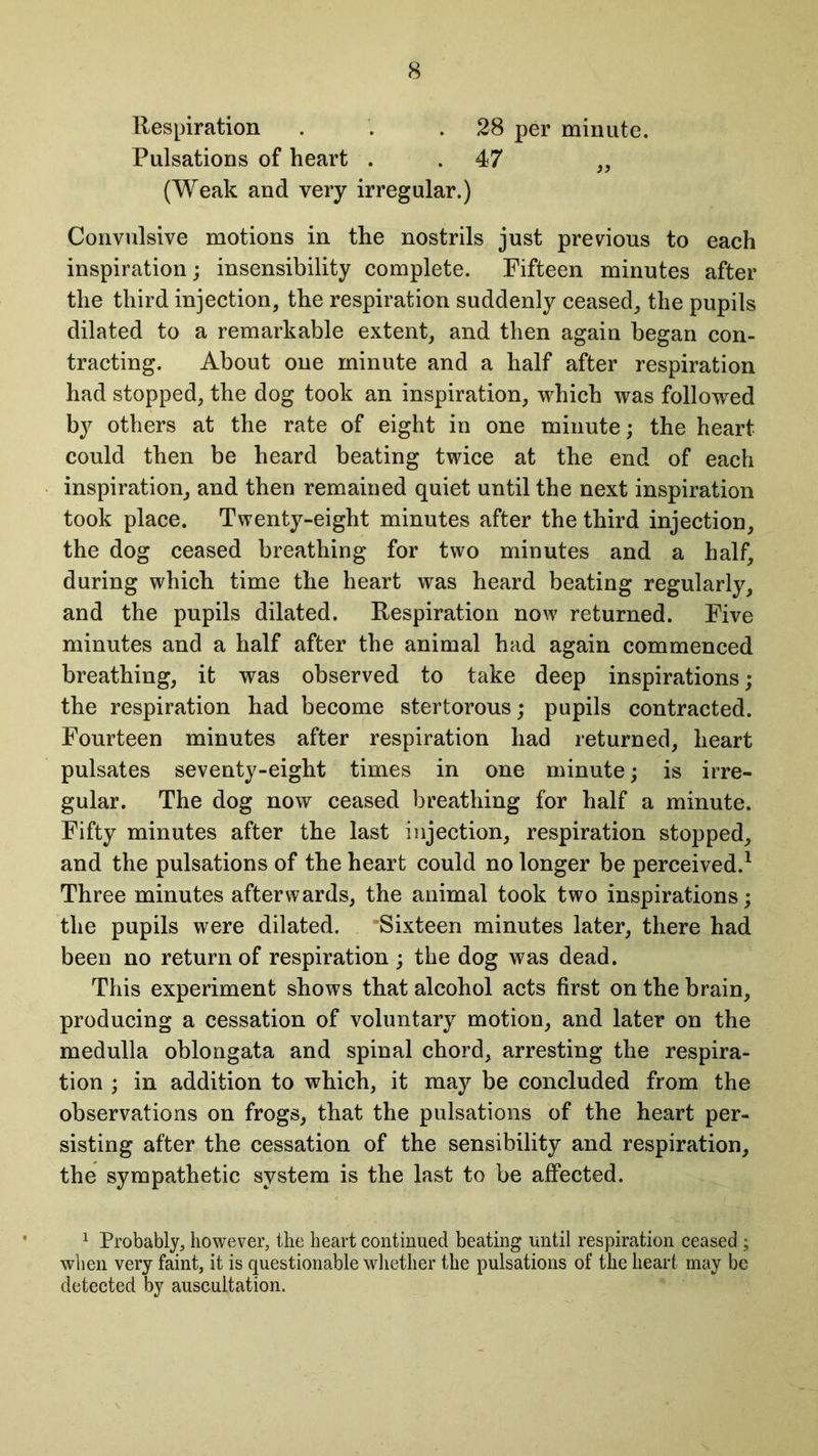 Respiration . . .28 per minute. Pulsations of heart 47 „ (Weak and very irregular.) Convulsive motions in the nostrils just previous to each inspiration; insensibility complete. Fifteen minutes after the third injection, the respiration suddenly ceased, the pupils dilated to a remarkable extent, and then again began con- tracting. About one minute and a half after respiration had stopped, the dog took an inspiration, which was followed by others at the rate of eight in one minute; the heart could then be heard beating twice at the end of each inspiration, and then remained quiet until the next inspiration took place. Twenty-eight minutes after the third injection, the dog ceased breathing for two minutes and a half, during which time the heart was heard beating regularly, and the pupils dilated. Respiration now returned. Five minutes and a half after the animal had again commenced breathing, it was observed to take deep inspirations; the respiration had become stertorous; pupils contracted. Fourteen minutes after respiration had returned, heart pulsates seventy-eight times in one minute; is irre- gular. The dog now ceased breathing for half a minute. Fifty minutes after the last injection, respiration stopped, and the pulsations of the heart could no longer be perceived.1 Three minutes afterwards, the animal took two inspirations; the pupils were dilated. Sixteen minutes later, there had been no return of respiration ; the dog was dead. This experiment shows that alcohol acts first on the brain, producing a cessation of voluntary motion, and later on the medulla oblongata and spinal chord, arresting the respira- tion ; in addition to which, it may be concluded from the observations on frogs, that the pulsations of the heart per- sisting after the cessation of the sensibility and respiration, the sympathetic system is the last to be affected. 1 Probably, however, the heart continued beating until respiration ceased ; when very faint, it is questionable whether the pulsations of the heart may be detected by auscultation.