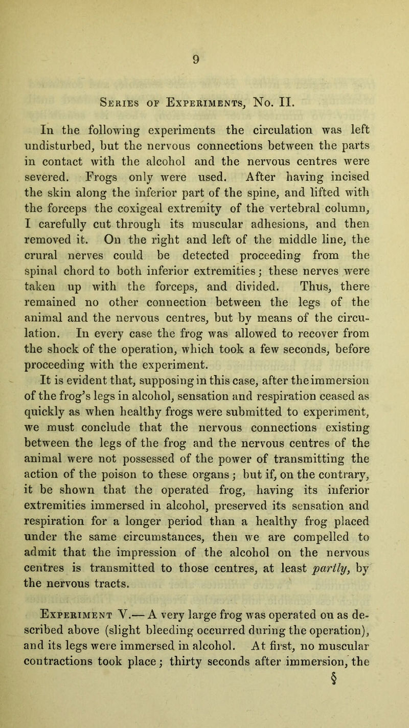 Series or Experiments, No. II. In the following experiments the circulation was left undisturbed, but the nervous connections between the parts in contact with the alcohol and the nervous centres were severed. Frogs only were used. After having incised the skin along the inferior part of the spine, and lifted with the forceps the coxigeal extremity of the vertebral column, I carefully cut through its muscular adhesions, and then removed it. On the right and left of the middle line, the crural nerves could be detected proceeding from the spinal chord to both inferior extremities; these nerves were taken up with the forceps, and divided. Thus, there remained no other connection between the legs of the animal and the nervous centres, but by means of the circu- lation. In every case the frog was allowed to recover from the shock of the operation, which took a few seconds, before proceeding with the experiment. It is evident that, supposing in this case, after the immersion of the frog’s legs in alcohol, sensation and respiration ceased as quickly as when healthy frogs were submitted to experiment, we must conclude that the nervous connections existing between the legs of the frog and the nervous centres of the animal were not possessed of the power of transmitting the action of the poison to these organs; but if, on the contrary, it be shown that the operated frog, having its inferior extremities immersed in alcohol, preserved its sensation and respiration for a longer period than a healthy frog placed under the same circumstances, then we are compelled to admit that the impression of the alcohol on the nervous centres is transmitted to those centres, at least 'partly, by the nervous tracts. Experiment Y.— A very large frog was operated on as de- scribed above (slight bleeding occurred during the operation), and its legs were immersed in alcohol. At first, no muscular- contractions took place; thirty seconds after immersion, the §