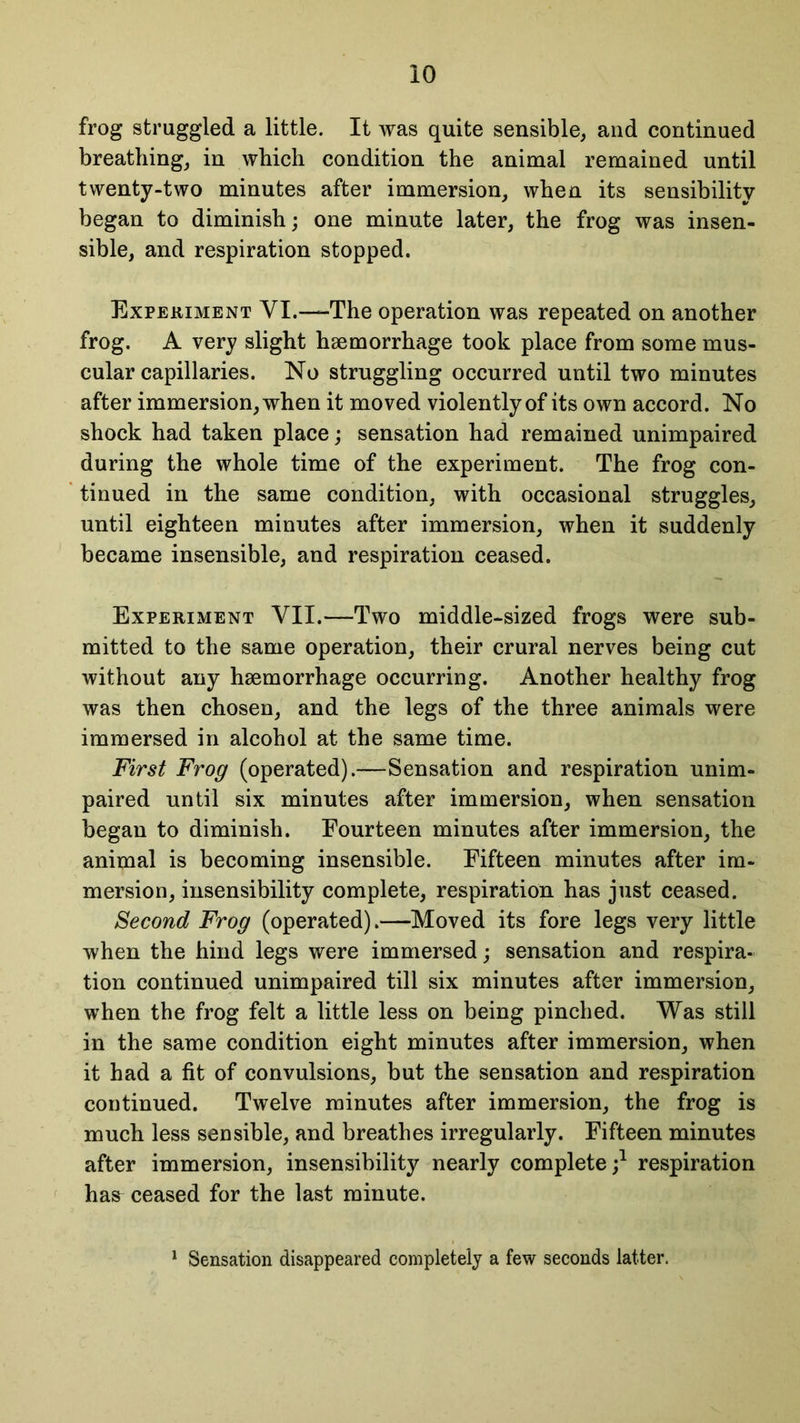frog struggled a little. It was quite sensible, and continued breathing, in which condition the animal remained until twenty-two minutes after immersion, when its sensibility began to diminish; one minute later, the frog was insen- sible, and respiration stopped. Experiment YI.—The operation was repeated on another frog. A very slight hsemorrhage took place from some mus- cular capillaries. No struggling occurred until two minutes after immersion, when it moved violently of its own accord. No shock had taken place; sensation had remained unimpaired during the whole time of the experiment. The frog con- tinued in the same condition, with occasional struggles, until eighteen minutes after immersion, when it suddenly became insensible, and respiration ceased. Experiment YII.—Two middle-sized frogs were sub- mitted to the same operation, their crural nerves being cut without any haemorrhage occurring. Another healthy frog was then chosen, and the legs of the three animals were immersed in alcohol at the same time. First Frog (operated).—Sensation and respiration unim- paired until six minutes after immersion, when sensation began to diminish. Fourteen minutes after immersion, the animal is becoming insensible. Fifteen minutes after im- mersion, insensibility complete, respiration has just ceased. Second Frog (operated).—Moved its fore legs very little when the hind legs were immersed; sensation and respira- tion continued unimpaired till six minutes after immersion, when the frog felt a little less on being pinched. Was still in the same condition eight minutes after immersion, when it had a fit of convulsions, but the sensation and respiration continued. Twelve minutes after immersion, the frog is much less sensible, and breathes irregularly. Fifteen minutes after immersion, insensibility nearly complete;1 respiration has ceased for the last minute. 1 Sensation disappeared completely a few seconds latter.