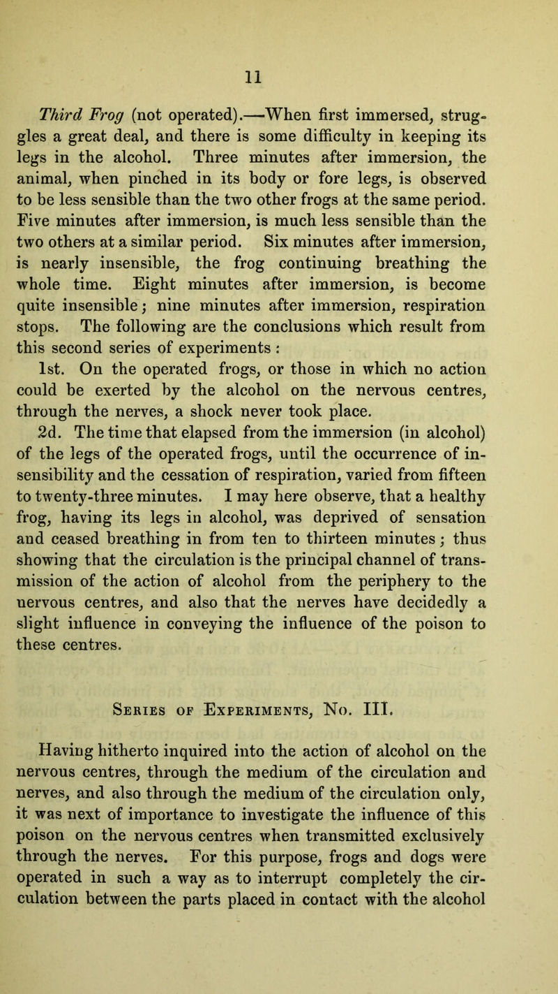 Third Frog (not operated).—When first immersed, strug- gles a great deal, and there is some difficulty in keeping its legs in the alcohol. Three minutes after immersion, the animal, when pinched in its body or fore legs, is observed to be less sensible than the two other frogs at the same period. Five minutes after immersion, is much less sensible than the two others at a similar period. Six minutes after immersion, is nearly insensible, the frog continuing breathing the whole time. Eight minutes after immersion, is become quite insensible; nine minutes after immersion, respiration stops. The following are the conclusions which result from this second series of experiments : 1st. On the operated frogs, or those in which no action could be exerted by the alcohol on the nervous centres, through the nerves, a shock never took place. 2d. The time that elapsed from the immersion (in alcohol) of the legs of the operated frogs, until the occurrence of in- sensibility and the cessation of respiration, varied from fifteen to twenty-three minutes. I may here observe, that a healthy frog, having its legs in alcohol, was deprived of sensation and ceased breathing in from ten to thirteen minutes; thus showing that the circulation is the principal channel of trans- mission of the action of alcohol from the periphery to the nervous centres, and also that the nerves have decidedly a slight influence in conveying the influence of the poison to these centres. Series of Experiments, No. III. Having hitherto inquired into the action of alcohol on the nervous centres, through the medium of the circulation and nerves, and also through the medium of the circulation only, it was next of importance to investigate the influence of this poison on the nervous centres when transmitted exclusively through the nerves. For this purpose, frogs and dogs were operated in such a way as to interrupt completely the cir- culation between the parts placed in contact with the alcohol