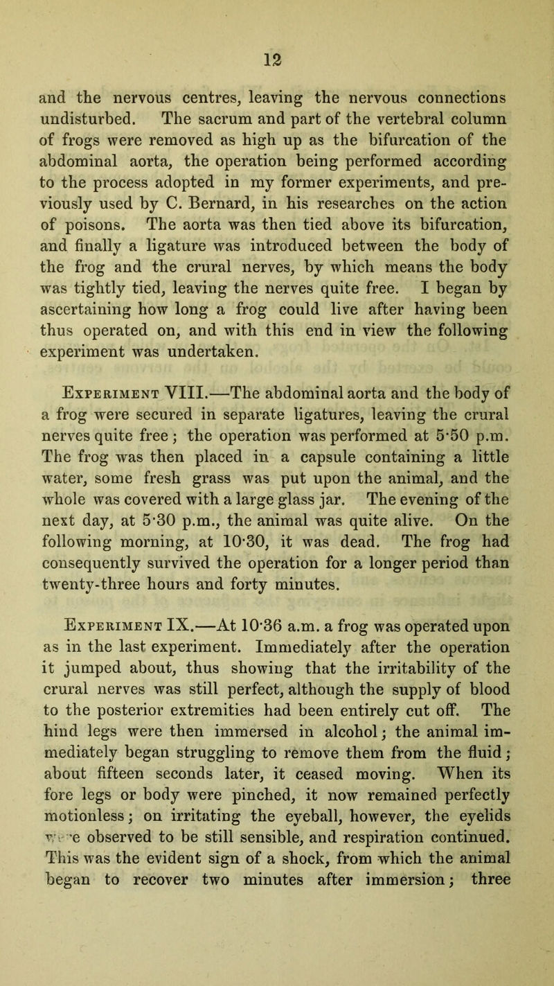 and the nervous centres, leaving the nervous connections undisturbed. The sacrum and part of the vertebral column of frogs were removed as high up as the bifurcation of the abdominal aorta, the operation being performed according to the process adopted in my former experiments, and pre- viously used by C. Bernard, in his researches on the action of poisons. The aorta was then tied above its bifurcation, and finally a ligature was introduced between the body of the frog and the crural nerves, by which means the body was tightly tied, leaving the nerves quite free. I began by ascertaining how long a frog could live after having been thus operated on, and with this end in view the following experiment was undertaken. Experiment YIII.—The abdominal aorta and the body of a frog were secured in separate ligatures, leaving the crural nerves quite free; the operation was performed at 5*50 p.m. The frog was then placed in a capsule containing a little water, some fresh grass was put upon the animal, and the whole was covered with a large glass jar. The evening of the next day, at 5*30 p.m., the animal was quite alive. On the following morning, at 10*30, it was dead. The frog had consequently survived the operation for a longer period than twenty-three hours and forty minutes. Experiment IX.—At 10*36 a.m. a frog was operated upon as in the last experiment. Immediately after the operation it jumped about, thus showing that the irritability of the crural nerves was still perfect, although the supply of blood to the posterior extremities had been entirely cut off. The hind legs were then immersed in alcohol; the animal im- mediately began struggling to remove them from the fluid; about fifteen seconds later, it ceased moving. When its fore legs or body were pinched, it now remained perfectly motionless; on irritating the eyeball, however, the eyelids v *e observed to be still sensible, and respiration continued. This was the evident sign of a shock, from which the animal began to recover two minutes after immersion; three