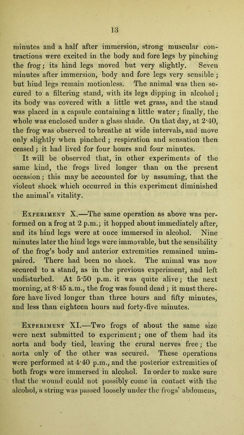 minutes and a half after immersion, strong muscular con- tractions were excited in the body and fore legs by pinching the frog; its hind legs moved but very slightly. Seven minutes after immersion, body and fore legs very sensible; but hind legs remain motionless. The animal was then se- cured to a filtering stand, with its legs dipping in alcohol; its body was covered with a little wet grass, and the stand was placed in a capsule containing a little water; finally, the whole was enclosed under a glass shade. On that day, at 2*40, the frog was observed to breathe at wide intervals, and move only slightly when pinched ; respiration and sensation then ceased; it had lived for four hours and four minutes. It will be observed that, in other experiments of the same kind, the frogs lived longer than on the present occasion; this may be accounted for by assuming, that the violent shock which occurred in this experiment diminished the animal’s vitality. Experiment X.—The same operation as above was per- formed on a frog at 2 p.m.; it hopped about immediately after, and its hind legs were at once immersed in alcohol. Nine minutes later the hind legs were immovable, but the sensibility of the frog’s body and anterior extremities remained unim- paired. There had been no shock. The animal was now secured to a stand, as in the previous experiment, and left undisturbed. At 5*50 p.m. it was quite alive; the next morning, at 8*45 a.m., the frog was found dead ; it must there- fore have lived longer than three hours and fifty minutes, and less than eighteen hours and forty-five minutes. Experiment XI.—Two frogs of about the same size were next submitted to experiment; one of them had its aorta and body tied, leaving the crural nerves free; the aorta only of the other was secured. These operations were performed at 4*40 p.m., and the posterior extremities of both frogs were immersed in alcohol. In order to make sure that the wound could not possibly come in contact with the alcohol, a string was passed loosely under the frogs’ abdomens,