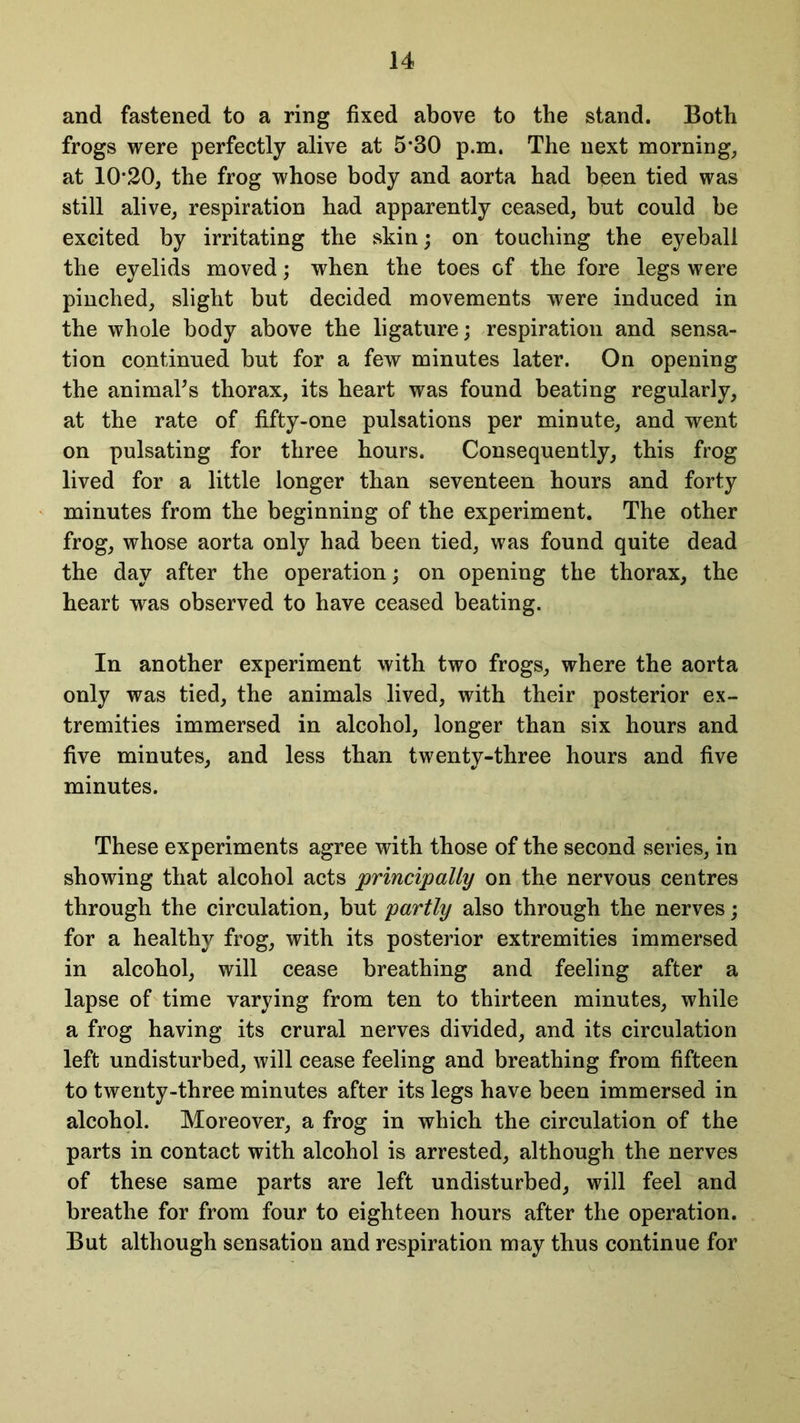 and fastened to a ring fixed above to the stand. Both frogs were perfectly alive at 5*30 p.m. The next morning, at 10*20, the frog whose body and aorta had been tied was still alive, respiration had apparently ceased, bnt could be excited by irritating the skin; on touching the eyeball the eyelids moved; when the toes of the fore legs were pinched, slight but decided movements were induced in the whole body above the ligature; respiration and sensa- tion continued but for a few minutes later. On opening the animal's thorax, its heart was found beating regularly, at the rate of fifty-one pulsations per minute, and went on pulsating for three hours. Consequently, this frog lived for a little longer than seventeen hours and forty minutes from the beginning of the experiment. The other frog, whose aorta only had been tied, was found quite dead the day after the operation; on opening the thorax, the heart was observed to have ceased beating. In another experiment with two frogs, where the aorta only was tied, the animals lived, with their posterior ex- tremities immersed in alcohol, longer than six hours and five minutes, and less than twenty-three hours and five minutes. These experiments agree with those of the second series, in showing that alcohol acts principally on the nervous centres through the circulation, but partly also through the nerves; for a healthy frog, with its posterior extremities immersed in alcohol, will cease breathing and feeling after a lapse of time varying from ten to thirteen minutes, while a frog having its crural nerves divided, and its circulation left undisturbed, will cease feeling and breathing from fifteen to twenty-three minutes after its legs have been immersed in alcohol. Moreover, a frog in which the circulation of the parts in contact with alcohol is arrested, although the nerves of these same parts are left undisturbed, will feel and breathe for from four to eighteen hours after the operation. But although sensation and respiration may thus continue for