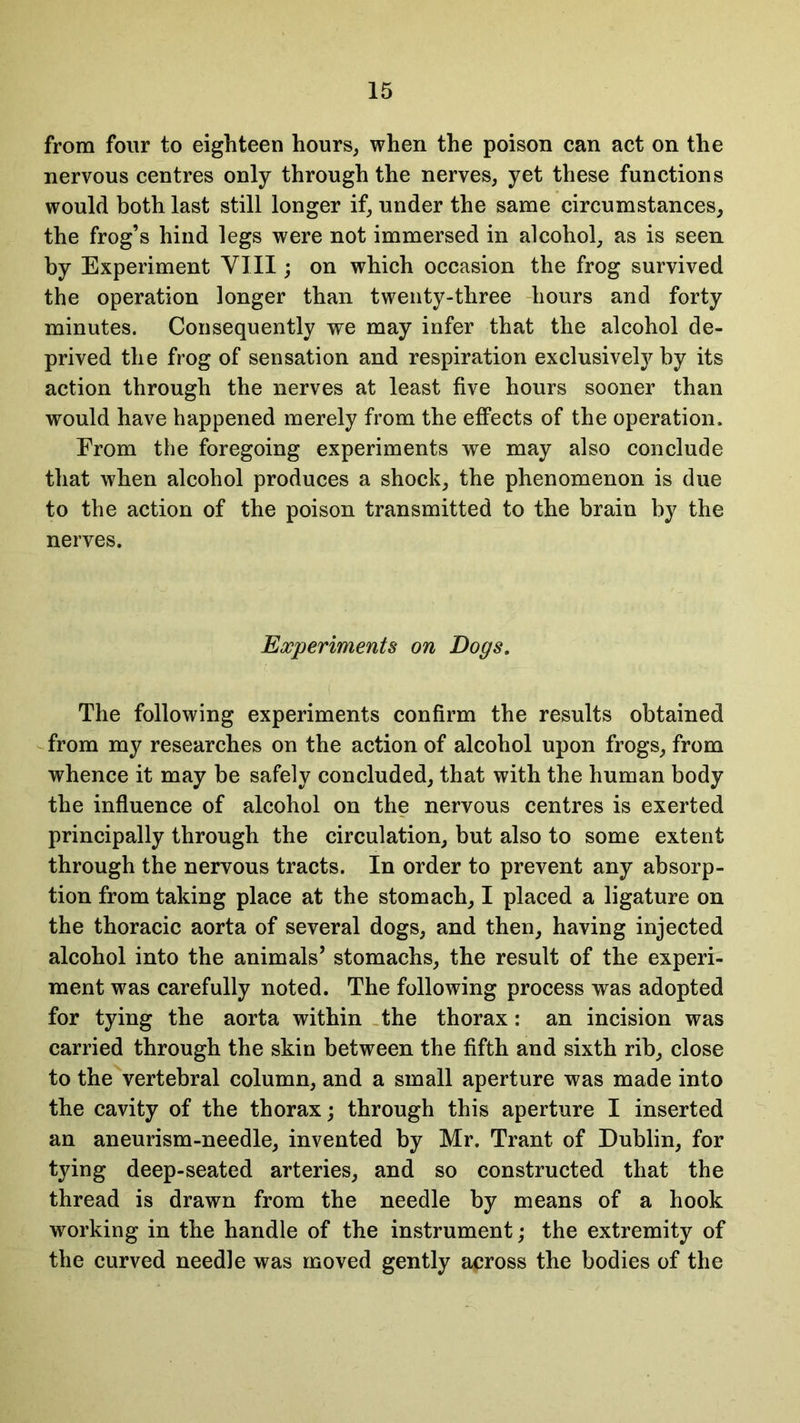 from four to eighteen hours, when the poison can act on the nervous centres only through the nerves, yet these functions would both last still longer if, under the same circumstances, the frog’s hind legs were not immersed in alcohol, as is seen by Experiment VIII; on which occasion the frog survived the operation longer than twenty-three hours and forty minutes. Consequently we may infer that the alcohol de- prived the frog of sensation and respiration exclusively by its action through the nerves at least five hours sooner than would have happened merely from the effects of the operation. Erom the foregoing experiments we may also conclude that when alcohol produces a shock, the phenomenon is due to the action of the poison transmitted to the brain by the nerves. Experiments on Dogs. The following experiments confirm the results obtained from my researches on the action of alcohol upon frogs, from whence it may be safely concluded, that with the human body the influence of alcohol on the nervous centres is exerted principally through the circulation, but also to some extent through the nervous tracts. In order to prevent any absorp- tion from taking place at the stomach, I placed a ligature on the thoracic aorta of several dogs, and then, having injected alcohol into the animals’ stomachs, the result of the experi- ment was carefully noted. The following process was adopted for tying the aorta within the thorax: an incision was carried through the skin between the fifth and sixth rib, close to the vertebral column, and a small aperture was made into the cavity of the thorax; through this aperture I inserted an aneurism-needle, invented by Mr. Trant of Dublin, for tying deep-seated arteries, and so constructed that the thread is drawn from the needle by means of a hook working in the handle of the instrument; the extremity of the curved needle was moved gently across the bodies of the