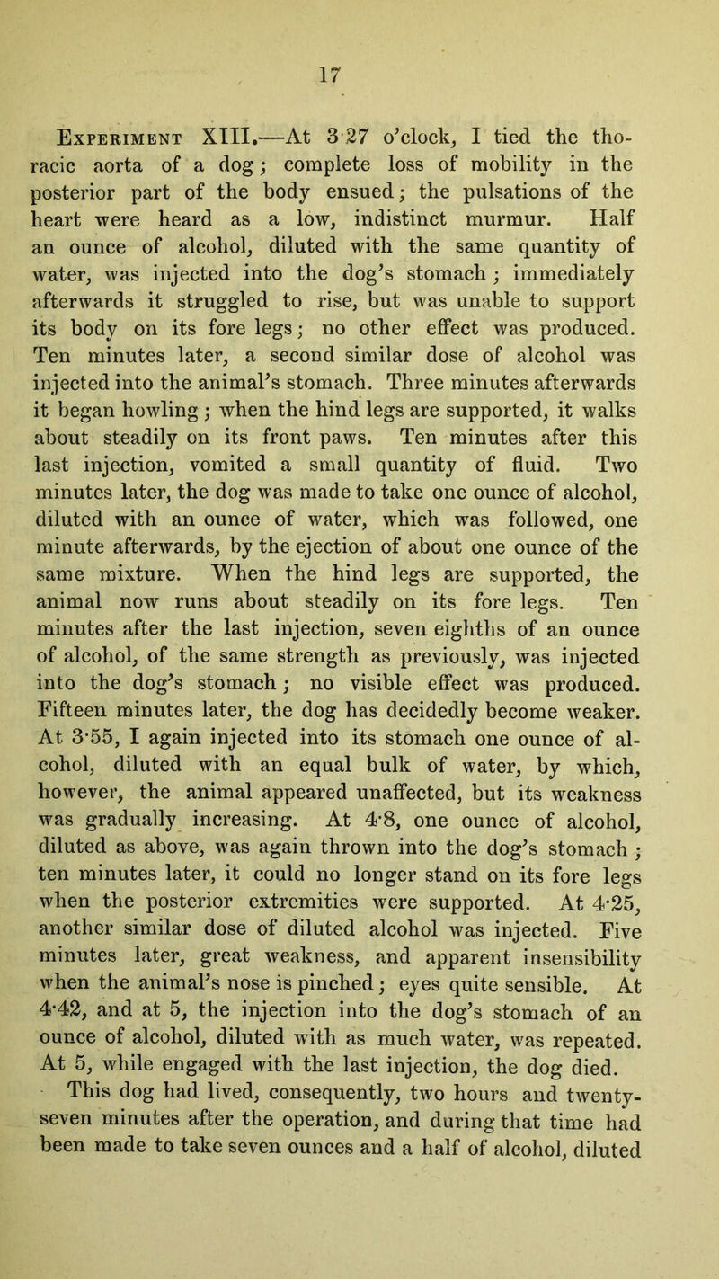 Experiment XIII.—At 3 27 o'clock, I tied the tho- racic aorta of a dog; complete loss of mobility in the posterior part of the body ensued; the pulsations of the heart were heard as a low, indistinct murmur. Half an ounce of alcohol, diluted with the same quantity of water, was injected into the dog's stomach ; immediately afterwards it struggled to rise, but was unable to support its body on its fore legs; no other effect was produced. Ten minutes later, a second similar dose of alcohol was injected into the animal's stomach. Three minutes afterwards it began howling ; when the hind legs are supported, it walks about steadily on its front paws. Ten minutes after this last injection, vomited a small quantity of fluid. Two minutes later, the dog was made to take one ounce of alcohol, diluted with an ounce of water, which was followed, one minute afterwards, by the ejection of about one ounce of the same mixture. When the hind legs are supported, the animal now runs about steadily on its fore legs. Ten minutes after the last injection, seven eighths of an ounce of alcohol, of the same strength as previously, was injected into the dog's stomach; no visible effect was produced. Fifteen minutes later, the dog has decidedly become weaker. At 3*55, I again injected into its stomach one ounce of al- cohol, diluted with an equal bulk of water, by which, however, the animal appeared unaffected, but its weakness was gradually increasing. At 4*8, one ounce of alcohol, diluted as above, was again thrown into the dog's stomach ; ten minutes later, it could no longer stand on its fore legs when the posterior extremities were supported. At 4*25, another similar dose of diluted alcohol was injected. Five minutes later, great weakness, and apparent insensibility when the animal's nose is pinched; eyes quite sensible. At 4-42, and at 5, the injection into the dog's stomach of an ounce of alcohol, diluted with as much water, was repeated. At 5, while engaged with the last injection, the dog died. This dog had lived, consequently, two hours and twenty- seven minutes after the operation, and during that time had been made to take seven ounces and a half of alcohol, diluted