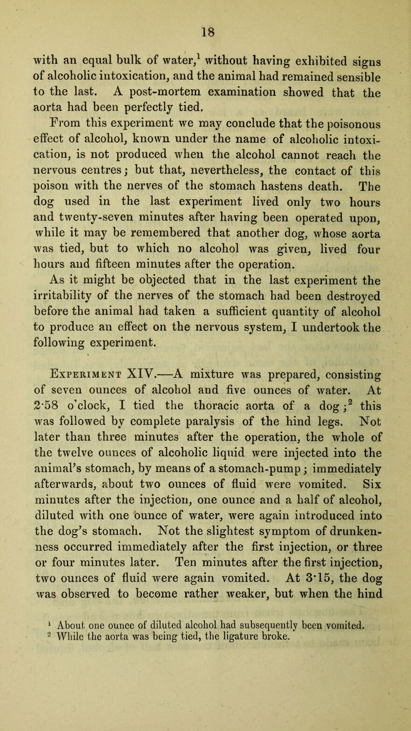 with an equal bulk of water,1 without having exhibited signs of alcoholic intoxication, and the animal had remained sensible to the last. A post-mortem examination showed that the aorta had been perfectly tied. From this experiment we may conclude that the poisonous effect of alcohol, known under the name of alcoholic intoxi- cation, is not produced when the alcohol cannot reach the nervous centres; but that, nevertheless, the contact of this poison with the nerves of the stomach hastens death. The dog used in the last experiment lived only two hours and twenty-seven minutes after having been operated upon, while it may be remembered that another dog, whose aorta was tied, but to which no alcohol was given, lived four hours and fifteen minutes after the operation. As it might be objected that in the last experiment the irritability of the nerves of the stomach had been destroyed before the animal had taken a sufficient quantity of alcohol to produce an effect on the nervous system, I undertook the following experiment. Experiment XIV.—A mixture was prepared, consisting of seven ounces of alcohol and five ounces of water. At 2*58 o’clock, I tied the thoracic aorta of a dog;2 this was followed by complete paralysis of the hind legs. Not later than three minutes after the operation, the whole of the twelve ounces of alcoholic liquid were injected into the animaFs stomach, by means of a stomach-pump ; immediately afterwards, about two ounces of fluid were vomited. Six minutes after the injection, one ounce and a half of alcohol, diluted with one ounce of water, were again introduced into the dog's stomach. Not the slightest symptom of drunken- ness occurred immediately after the first injection, or three or four minutes later. Ten minutes after the first injection, two ounces of fluid were again vomited. At 3*15, the dog was observed to become rather weaker, but when the hind 1 About one ounce of diluted alcohol had subsequently been vomited. 2 While the aorta was being tied, the ligature broke.