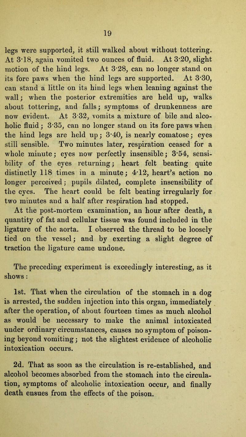 legs were supported, it still walked about without tottering. At 3*18, again vomited two ounces of fluid. At 3*20, slight motion of the hind legs. At 3*28, can no longer stand on its fore paws when the hind legs are supported. At 330, can stand a little on its hind legs when leaning against the wall; when the posterior extremities are held up, walks about tottering, and falls; symptoms of drunkenness are now evident. At 3*32, vomits a mixture of bile and alco- holic fluid; 3*35, can no longer stand on its fore paws when the hind legs are held up; 3*40, is nearly comatose; eyes still sensible. Two minutes later, respiration ceased for a whole minute; eyes now perfectly insensible; 3*54, sensi- bility of the eyes returning; heart felt beating quite distinctly 118 times in a minute; 4*12, heart's action no longer perceived; pupils dilated, complete insensibility of the eyes. The heart could be felt beating irregularly for two minutes and a half after respiration had stopped. At the post-mortem examination, an hour after death, a quantity of fat and cellular tissue was found included in the ligature of the aorta. I observed the thread to be loosely tied on the vessel; and by exerting a slight degree of traction the ligature came undone. The preceding experiment is exceedingly interesting, as it shows: 1st. That when the circulation of the stomach in a dog is arrested, the sudden injection into this organ, immediately after the operation, of about fourteen times as much alcohol as would be necessary to make the animal intoxicated under ordinary circumstances, causes no symptom of poison- ing beyond vomiting; not the slightest evidence of alcoholic intoxication occurs. 2d. That as soon as the circulation is re-established, and alcohol becomes absorbed from the stomach into the circula- tion, symptoms of alcoholic intoxication occur, and finally death ensues from the effects of the poison.