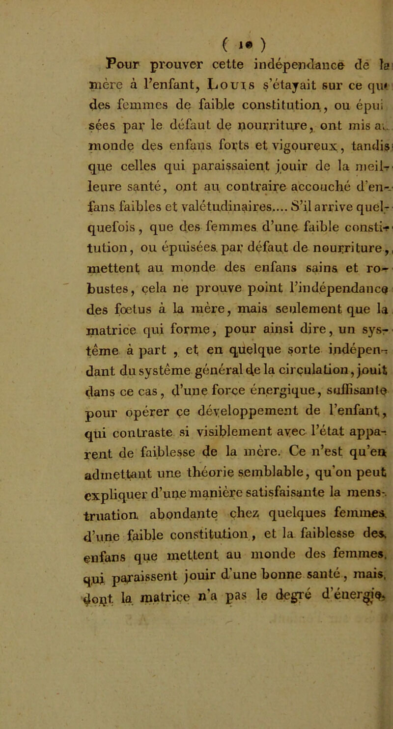 ( !• ) Pour prouver cette indépendance de la mère à l’enfant, Cours s’étayait sur ce qu* des femmes de faible constitution, ou épui sées par le défaut de nourriture, ont misa;, monde des enfans. forts et vigoureux, tandis; que celles qui paraissaient jouir de la meil- leure santé, ont au contraire accouché d’en- fans faibles et valétudinaires.... S’il arrive quel- quefois , que des femmes d’une faible constif tution, ou épuisées.par défaut de nourriture,, mettent au monde des enfans sains et ro-r bustes, cela ne prouve point l’indépendance des foetus à la mère, mais seulement que la matrice qui forme, pour ainsi dire, un sysr terne à part , et en quelque sorte indépen-: dant du système général de la circulation, jouit dans ce cas, d’une force énergique, suffisante pour opérer ce développement de l’enfant, qui contraste si visiblement avec l’état appa-. rent de faiblesse de la mère. Ce n’est qu’en admettant une théorie semblable, qu’on peut expliquer d’upe manière satisfaisante la mens-, iruation. abondante chez quelques femmes, d’une faible constitution, et la faiblesse des. enfans que mettent au monde des femmes. q,ui paraissent jouir d’une bonne santé, mais, doijt la. matrice n’a pas le degré d'énergie*,