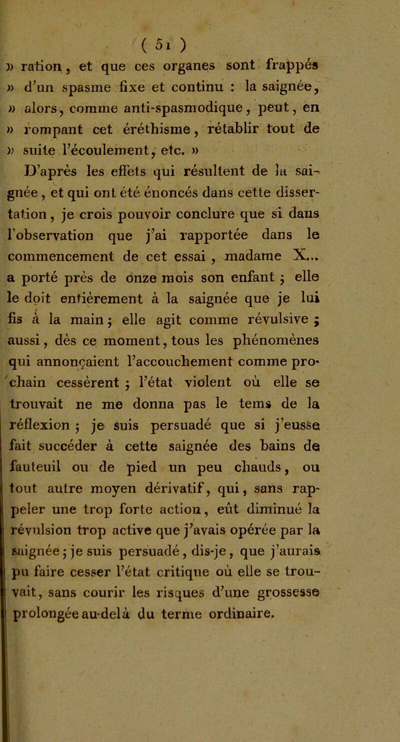 )) ration , et que ces organes sont frappés » d’un spasme fixe et continu : la saignée, » alors, comme anti-spasmodique, peut, en » rompant cet éréthisme, rétablir tout de » suite l’écoulement, etc. » D’après les effets qui résultent de la sai^ gnée , et qui ont été énoncés dans cette disser- tation , je crois pouvoir conclure que si dans l'observation que j’ai rapportée dans le commencement de cet essai , madame X... a porté près de onze mois son enfant 3 elle le doit entièrement à la saignée que je lui fis à la main 3 elle agit comme révulsive ; aussi, dès ce moment, tous les phénomènes qui annonçaient l’accouchement comme pro- chain cessèrent 3 l’état violent où elle se trouvait ne me donna pas le tems de la réflexion 3 je suis persuadé que si j’eusse fait succéder à cette saignée des bains de fauteuil ou de pied un peu chauds, ou tout autre moyen dérivatif, qui, sans rap- peler une trop forte action, eût diminué la révulsion trop active que j’avais opérée par la saignée 3 je suis persuadé, dis-je, que j’aurais pu faire cesser l’état critique où elle se trou- vait, sans courir les risques d’une grossesse i prolongée au-delà du terme ordinaire.