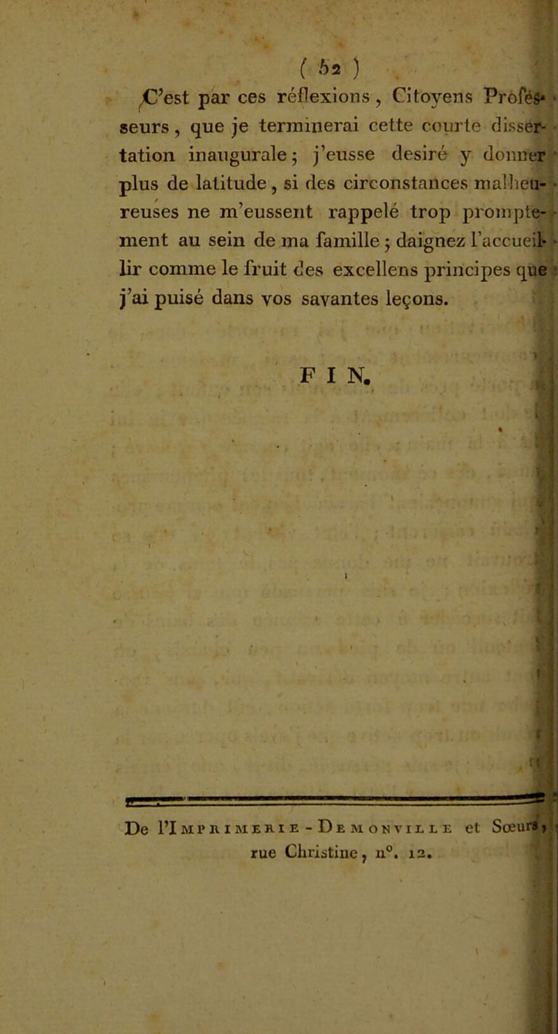 ( *2 ) ^C’est par ces réflexions, Citoyens ProféS* seurs, que je terminerai cette courte disser- tation inaugurale ; j’eusse désiré y donner plus de latitude , si des circonstances malheu- reuses ne m’eussent rappelé trop prompte- ment au sein de ma famille 5 daignez l’accueil- lir comme le fruit des excellens principes que j’ai puisé dans vos savantes leçons. F I N. ! De I’Impkimerie-Demonviue et Sœur», rue Christine, n°. 12. 1*