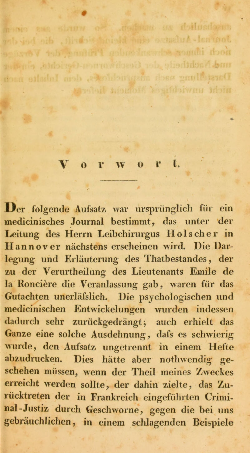 * V o v w o r 1. Der folgende Aufsatz war ursprünglich für ein medicinisches Journal bestimmt, das unter der Leitung des Herrn Leibchirurgus H o 1 s ch e r in Hannover nächstens erscheinen wird. Die Dar- legung und Erläuterung des Thatbestandes, der zu der Verurtheilung des Lieutenants Emile de la Ronciere die Veranlassung gab, waren für das Gutachten unerläfslich. Die psychologischen und medicinischen Entwickelungen wurden indessen dadurch sehr zurückgedrängtj auch erhielt das Ganze eine solche Ausdehnung, dafs es schwierig wurde, den Aufsatz ungetrennt in einem Hefte abzudrucken. Dies hatte aber nothwendig ge- schehen müssen, wenn der Theil meines Zweckes erreicht werden sollte, der dahin zielte, das Zu- rücktreten der in Frankreich eingeführten Crimi- nal-Justiz durch Geschworne, gegen die bei uns gebräuchlichen, in einem schlagenden Beispiele