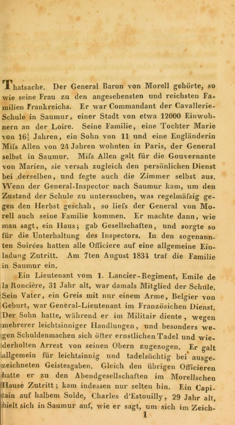 Thatsache. Der General Baron von Morell gehörte, so wie seine Frau zu den angesehensten und reichsten Fa- milien Frankreichs. Er war Commandant der Cavallerie- Schule in Saumur, einer Stadt von etwa 12000 Einwoh- nern an der Loire. Seine Familie, eine Tochter Marie von 16s Jahren, ein Sohn von 11 und eine Engländerin Mifs Allen von 24 Jahren wohnten in Paris, der General selbst in Saumur. Mifs Allen galt für die Gouvernante von Marien, sie versah zugleich den persönlichen Dienst bei derselben, und fegte auch die Zimmer selbst aus. Wenn der General-Inspector nach Saumur kam, um den \ Zustand der Schule zu untersuchen, was regelmäfsig ge- gen den Herbst geschah, so liefs der General von Mo- rell auch seine Familie kommen. Er machte dann, wie man sagt, ein Haus; gab Gesellschaften, und sorgte so für die Unterhaltung des Inspectors. In den sogenann- ten Soirees hatten alle Officiere auf eine allgemeine Ein- ladung Zutritt. Am 7ten August 1834 traf die Familie in Saumur ein. Ein Lieutenant vom 1. Lancier-Regiment, Emile de la Ronciere, 31 Jahr alt, war damals Mitglied der Schule. Sein Vater, ein Greis mit nur einem Arme, Belgier von Geburt, war General-Lieutenant im Französichen Dienst. Der Sohn hatte, während er im Militair diente , wegen mehrerer leichtsinniger Handlungen, und besonders we- gen Schuldenmachen sich öfter ernstlichen Tadel und wie- derholten Arrest von seinen Obern zugezogen. Er galt allgemein für leichtsinnig und tadelsüchtig bei* ausge- zeichneten Geistesgaben. Gleich den übrigen Officiercn hatte er zu den Abendgesellschaften im Morellschen Hause Zutritt; kam indessen nur selten hin. Ein Capi- itain auf halbem Solde, Charles d’Estouilly, 29 Jahr alt, hielt sich in Saumur auf, wie er sagt, um sich im Zeich-