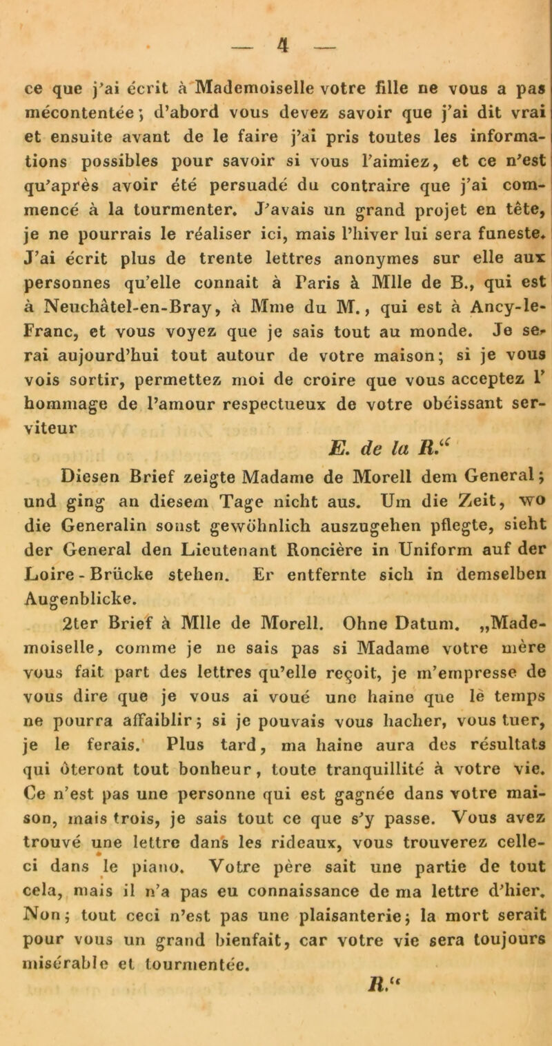 ce que j’ai ecrit a Mademoiselle votre Alle ne vous a pas mecontentee d’abord vous devez savoir que j’ai dit vrai et ensuite avant de le faire j’ai pris toutes les informa- tions possibies pour savoir si vous l’aimiez, et ce n’est % qu’apres avoir ete persuade du contraire que j’ai com- mence a la tourmenter. J’avais un grand projet en tete, je ne pourrais le realiser ici, mais l’hiver lui sera funeste. J’ai ecrit plus de trente lettres anonymes sur eile aux personnes qu’elle connait ä Faris k Mlle de B., qui est ä Neuchätel-en-Bray, & Mme du M., qui est a Ancy-le- Franc, et vous voyez que je sais tout au monde. Je se» rai aujourd’hui tout autour de votre maison; si je vous vois sortir, permettez moi de croire que vous acceptez 1’ hommage de l’amour respectueux de votre obeissant ser- viteur E. de la R.u Diesen Brief zeigte Madame de Moreli dem General; und ging an diesem Tage nicht aus. Um die Zeit, wo die Generalin sonst gewöhnlich auszugehen pflegte, sieht der General den Lieutenant Ronciere in Uniform auf der Loire - Brücke stehen. Er entfernte sich in demselben Augenblicke. 2ter Brief & Mlle de Moreli. Ohne Datum. „Made- moiselle, cornme je ne sais pas si Madame votre mere vous fait part des lettres qu’elle reqoit, je m’empresse de vous dire que je vous ai voue une haine que le temps ne pourra afFaiblir; si je pouvais vous haclier, vous tuer, je le ferais.’ Plus tard, ma haine aura des resultat.s qui öteront tout bonheur, toute tranquillite ä votre vie. Ce n’est pas une personne qui est gagnee dans votre mai- son, mais trois, je sais tout ce que s'y passe. Vous avez trouve une lettre dans les rideaux, vous trouverez celle- * ci dans le piano. Votre pere sait une partie de tout cela, mais il n’a pas eu connaissance de ma lettre d’hier. Non; tout ceci n’est pas une plaisanterie; la mort serait pour vous un grand bienfait, car votre vie sera toujours miserable et tourmentee. ü.“