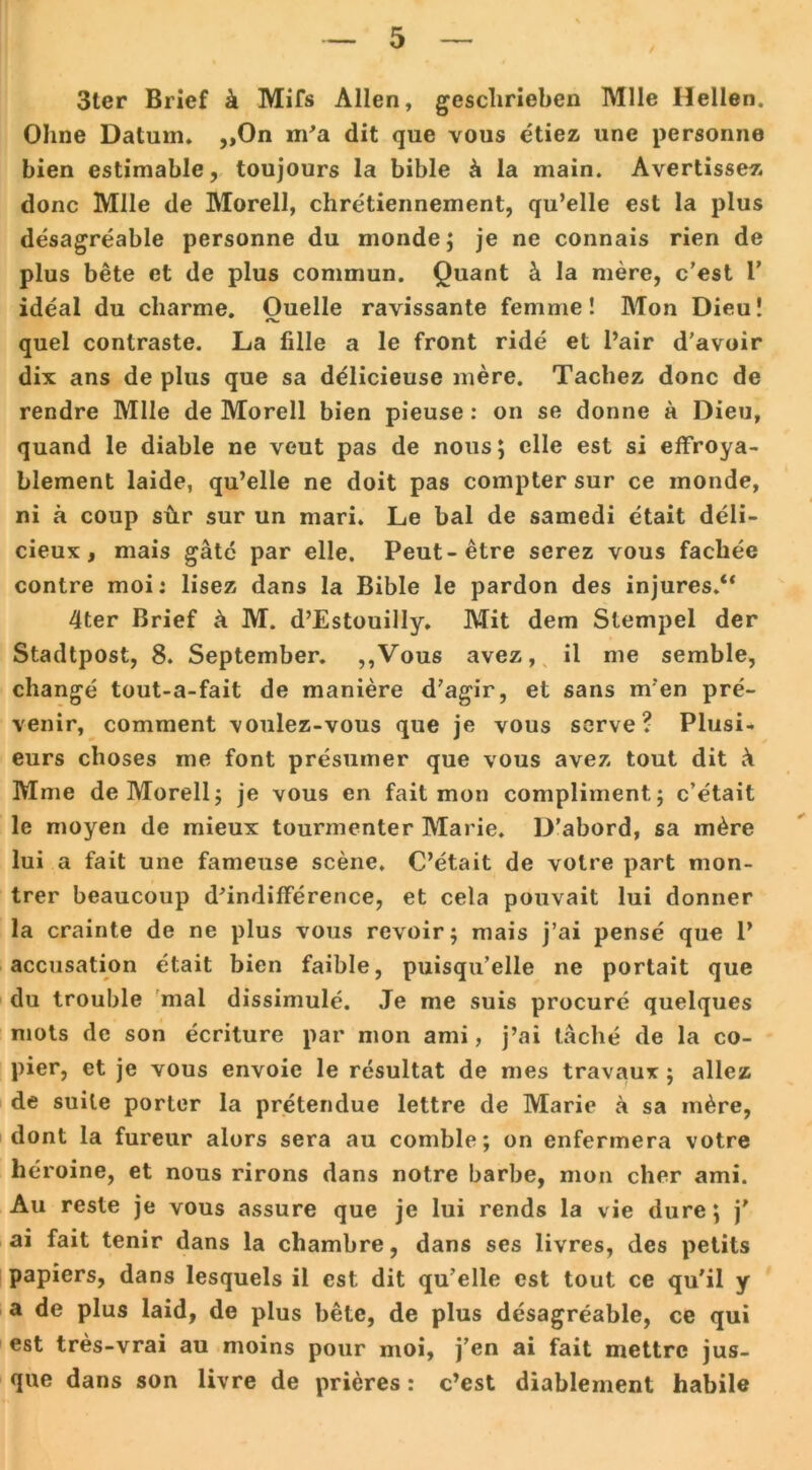 / 3ter Brief k Mifs Allen, geschrieben Mlle Hellen. Ohne Datum» „On m’a dit que vous etiez une personne bien estimable, toujours la bible k 1 a main. Avertissez donc Mlle de Morell, chretiennement, qu’elle est la plus desagreable personne du monde; je ne connais rien de plus bete et de plus commun. Quant k la mere, c’est P ideal du cliarme. Quelle ravissante femme! Mon Dieu! quel contraste. La fille a le front ride et l’air d'avoir dix ans de plus que sa delicieuse mere. Tachez donc de rendre Mlle de Morell bien pieuse: on se donne a Dieu, quand le diable ne veut pas de nous; eile est si effroya- blement laide, qu’elle ne doit pas compter sur ce monde, ni ä coup sür sur un mari. Le bal de samedi etait deli- cieux, mais gäte par eile. Peut-etre serez vous fachee contre moi: lisez dans la Bible le pardon des injures.“ 4ter Brief ä M. d’Estouilly. Mit dem Stempel der Stadtpost, 8. September. ,,Vous avez, il me semble, change tout-a-fait de maniere d’agir, et sans m'en pre- venir, comment voulez-vous que je vous serve ? Plusi- eurs choses me font presumer que vous avez tout dit k Mme de Morell; je vous en fait mon compliment; c’etait le moyen de mieux tourmenter Marie. D’abord, sa m£re lui a fait une fameuse scene. C’etait de volre part mon- trer beaucoup d’indifference, et cela pouvait lui donner la crainte de ne plus vous revoir; mais j’ai pense que 1’ accusation etait bien faible, puisqu’elle ne portait que du trouble mal dissimule. Je me suis procure quelques mots de son ecriture par mon ami, j’ai lache de la co- pier, et je vous envoie le resultat de mes travaux; allez de suite porter la pretendue lettre de Marie a sa m^re, dont la fureur alors sera au comble; on enfermera votre hc:roine, et nous rirons dans notre barbe, mon eher ami. Au reste je vous assure que je lui rends la vie dure; j’ ai fait tenir dans la chambre, dans ses livres, des petits papiers, dans lesquels il est dit qu’elle est tout ce qu'il y a de plus laid, de plus bete, de plus desagreable, ce qui est tres-vrai au moins pour moi, j’en ai fait mettre jus- que dans son livre de prieres: c’est diablernent habile