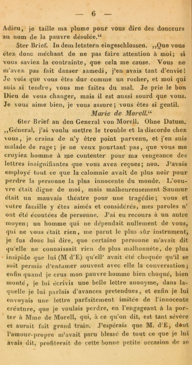 Adieu, je taille ma plume pour vous dire des douceurs au nom de la pauvre desolee.“ 5ter Brief. In dem letztem eingeschlossen. ,jQue vous etez donc mechant de ne pas faire attention a moi; si vous saviez la contrainte, que cela me cause. Vous ne m’avez pas fait danser samedi, j’en avais tant d’envie! Je vois que vous etes dur comme un rocher, et moi qui suis si teudre, vous me faites du mal. Je prie Ie bon Dieu de vous changer, mais il est aussi sourd que vous. Je vous aime bien, je vous assure; vous etes si gentil* Marie de Morell.u 6ter Brief an den General von Morell. Ohne Datum. ,,General, j’ai voulu mettre le trouble et la discorde chez vous, je crains de n’y etre point parvenu, et j’en suis malade de rage; je ne veux pourtant pas, que vous me croyiez homme ä me contenter pour ma vengeance des lettres insignifiantes que vous avez regues; non. J’avais employe tout ce que la calomnie avait de plus noir pour perdre la personne la plus innocente du monde, L’oeu- vre etait digne de moi, mais malheureusement Saumur etait un mauvais theatre pour une tragedie; vous et votre familie y etes aimes et consideres, nies paroles n’ ont eie ecoulees de personne. J’ai eu recours ä un autre moyen; un homme qui ne dependait nullement de vous, qui ne vous etait rien, me parut le plus shr instrument, je fus donc lui dire, que certaine personne m’avait dit qu’elle ne connaissait rien de plus mallionnete, de plus insipide que lui (M d’E) qu’elB avait eie choquee qu’il se soit permis d’entamer souvent avec eile la conversalion; enfin quand je crus mon pauvre homme bien choque, bien monte, je lui ecrivis une belle lettre anonyme, dans la- quelle je lui parlais d’avances pretendues, et enfin je lui envoyais une lettre parfaitement imitee de rinnocente creature, que je voulais perdre, en l’engageant ä la por- ter ä Mme de Morell, qui, a ce qu’on dit, est tant severe et aurait fait grand train. J’esperais que M. d’E, d$nt l’amour-propre m’avait paru blessc de tout ce que je lui avais dit, profiterait de cctte bonrie petife occasion de se