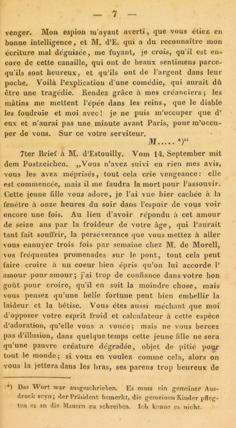 vcngcr. Mon espion m’ayant averti, quc vous etiez en bonne intelligence, et M. d’E. qui a du reconnaitre mon ecriture mal deguisee, me fuyant, je crois, qu’ii est en- corc de cette Canaille, qui ont de beaux senlimens parce- qu’ils sont heureux, et qu’ils ont de l’argent dans leur poche. Voilä l’explication d’une comedie, qui aurait dü etre une tragedie. Rendez grace & mes creanciers; les mätins me mettent l’epee dans les reins, que le diable les foudroie et moi avec! je ne puis m'occuper que d* eux et n’aurai pas une minute avant Paris, pour m’occu- per de vous. Sur ce votre serviteur. M *)“ 7ter Brief a M. d'Estouilly. Vom 14. September mit dem Postzeiclien. „Vous n’avez suivi en rien mes avis, vous les avez meprises, tout cela crie vengeance: eile est commencee, mais il me faudra la mort pour l’assouvir. Cette jeune fille vous adore, je l’ai vue hier cachee a la fenetre h onze heures du soir dans l’espoir de vous voir encore une fois. Au lieu d’avoir repondu a cet amour de seize ans par la froideur de votre age, qui Paurait tant fait souffrir, la perseverance que vous mettez ä aller vous ennuyer trois fois par semaine cliez M. de Morell, vos frequentes promenades sur le pont, tont cela peut faire croire a un coeur bien epris qu’on lui accorde P amour pour amour; j’ai trop de confiance dans votre bon goüt pour croire, qu’il en soit la moindre chose, mais vous pensez qu’une belle fortune peut bien embellir la laideur et la betise. Vous etes aussi mechant que moi d’opposer votre esprit froid et calculateur a cette espece d’adoration, qu’elle vous a vouee; mais ne vous bercez pas d'illusion, dans quelque temps cette jeune lille ne sera qu’une pauvre creature degradee, objet de pitie pour tout le monde; si vous en voulez comme cela, alors on vous la jettera dans les bras, ses parens trop heureux de *) Das Wort war ausgeschrieben. Es muss ein gemeiner Aus- druck seyn; der Präsident bemerkt, die gemeinen Kinder pfleg- ten es an die Mauern zu schreiben. Ich kenne es nicht.