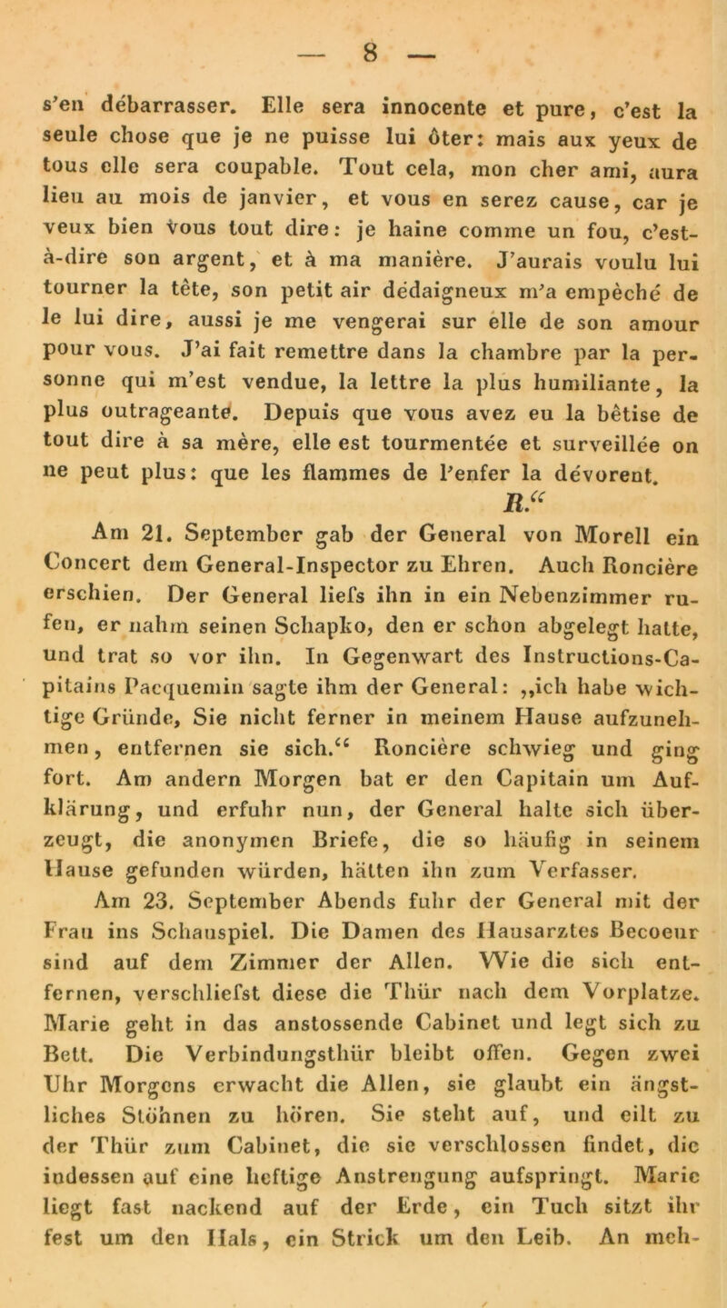 s’en debarrasser. Elle sera innocente et pure, c’est la seule chose que je ne puisse lui öter: mais aux yeux de tous eile sera coupable. Tout cela, mon eher ami, aura lieu au mois de janvicr, et vous en serez cause, car je veux bien vous tout dire: je haine cornme un fou, c’est- a-dire son argent, et k ma maniere. J’aurais voulu lui tourner la tete, son petit air dedaigneux m’a empeche de le lui dire, aussi je me vengerai sur eile de son amour pour vous. J’ai fait remettre dans la chambre par la per- sonne qui m’est vendue, la lettre la plus humiliante, la plus outrageante. Depuis que vous avez eu la betise de tout dire k sa mere, eile est tourmentee et surveillee on ne peut plus: que les flammes de Penfer la devorent. R“ Am 21. September gab der General von Morell ein Concert dem General-Inspector zu Ehren. Auch Ronciere erschien. Der General liefs ihn in ein Nebenzimmer ru- fen, er nahm seinen Schapko, den er schon abgelegt hatte, und trat so vor ihn. In Gegenwart des Instructions-Ca- pitains Pacquemin sagte ihm der General: ,,ich habe wich- tige Gründe, Sie nicht ferner in meinem Hause aufzuneh- men , entfernen sie sich.C£ Ronciere schwieg und ging fort. Am andern Morgen bat er den Capitain um Auf- kl ärung, und erfuhr nun, der General halte sich über- zeugt, die anonymen Briefe, die so häufig in seinem H ause gefunden würden, hätten ihn zum Verfasser. Am 23. September Abends fuhr der General mit der Frau ins Schauspiel. Die Damen des Hausarztes Becoeur sind auf dem Zimmer der Allen. Wie die sich ent- fernen, verschliefst diese die Thür nach dem Vorplatze. Marie geht in das anstossende Cabinet und legt sich zu Bett. Die Verbindungsthür bleibt offen. Gegen zwei Uhr Morgens erwacht die Allen, sie glaubt ein ängst- liches Stöhnen zu hören. Sie steht auf, und eilt zu der Thür zum Cabinet, die sie verschlossen findet, die indessen auf eine heftige Anstrengung aufspringt. Marie liegt fast nackend auf der Erde, ein Tuch sitzt ihr fest um den Hals, ein Strick um den Leib. An meh- /