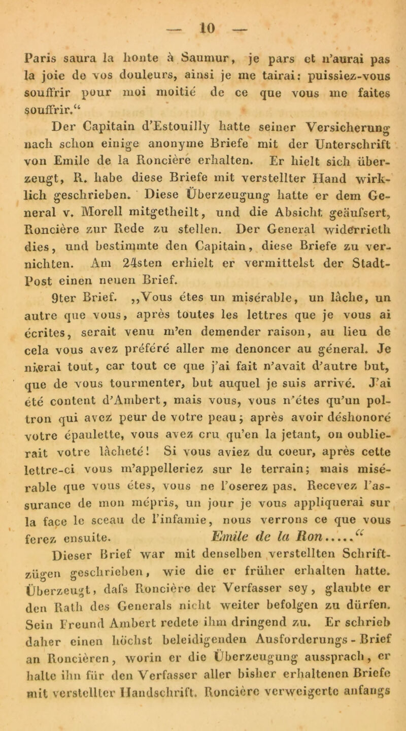 Paris saura la lionte a Saumur, je pars et 11’aurai pas la joie de vos douleurs, ainsi je me tairai: puissiez-vous souffrir pour moi moitie de ce que vous me faites souffrir.“ Der Capitain d’Estouilly hatte seiner Versicherung nach schon einige anonyme Briefe mit der Unterschrift von Emile de la Ronciere erhalten. Er hielt sich über- zeugt, R. habe diese Briefe mit verstellter Hand wirk- lich geschrieben. Diese Überzeugung hatte er dem Ge- neral v. Morell mitgetheilt, und die Absicht geäufsert, Ronciere zur Rede zu stellen. Der General widCrrietli dies, und bestimmte den Capitain, diese Briefe zu ver- nichten. Am 24sten erhielt er vermittelst der Stadt- Post einen neuen Brief. 9ter Brief. „Vous etes un miserable, un lache, un autre que vous, apres toutes les lettres que je vous ai ecrites, serait venu m’en demender raison, au lieu de cela vous avez prefere aller me denoncer au general. Je nierai tout, car tout ce que j’ai fait n'avait d'autre but, que de vous tourinenter, but auquel je suis arrive. J’ai ete content d'Ambert, mais vous, vous n’etes qü’un pol- tron qui avez peur de votre peau; apres avoir deshonore votre epaulette, vous avez cru qu’en la jetant, 011 oublie- rait votre lachete! Si vous aviez du coeur, apres celte lettre-ci vous m’appelleriez sur le terrain; mais mise- rable que vous etes, vous ne l’oserez pas. Recevez l’as- surance de mon mepris, un jour je vous appliquerai sur la face le sceau de l’infamie, nous verrons ce que vous ferez ensuite. Emile de la Ron cc Dieser Brief war mit denselben verstellten Schrift- zügen geschrieben, wie die er früher erhalten hatte. Überzeugt, dafs Ronciere der Verfasser sey, glaubte er den Rath des Generals nicht weiter befolgen zu dürfen. Sein Freund Ambert redete ihm dringend zu. Er schrieb daher einen höchst beleidigenden Ausforderungs - Brief an Roncieren, worin er die Überzeugung aussprach, er halte ihn für den Verfasser aller bisher erhaltenen Briefe mit verstellter Handschrift. Ronciere verweigerte anfangs