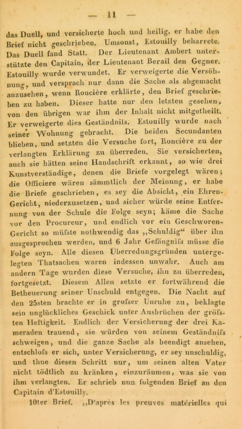 das Duell, und versicherte hoch und heilig, er habe den Brief nicht geschrieben. Umsonst, Estouilly beharrete. Das Duell fand Statt. Der Lieutenant Ambert unter- stützte den Capitain, der Lieutenant Berail den Gegner. Estouilly wurde verwundet. Er verweigerte die Versöh- nung, und versprach nur dann die Sache als abgemacht anzusehen, wenn Ronciere erklärte, den Brief geschrie- ben zu haben. Dieser hatte nur den letzten gesehen, von den übrigen war ihm der Inhalt nicht mitgetheilt. Er verweigerte dies Geständnils. Estouilly wurde nach seiner Wohnung gebracht. Die beiden Secundanlen blieben, und setzten die Versuche fort, Ronciere zu der verlangten Erklärung zu überreden. Sie versicherten, auch sie hätten seine Handschrift erkannt, so wie drei Kunstverständige, denen die Briefe vorgelegt wären; die Offieiere wären sämmtlicli der Meinung, er habe die Briefe geschrieben, es sey die Absicht, ein Ehren- Gericlit, niederzusetzen, und sicher würde seine Entfer- nung von der Schule die Folge seyn; käme die Sache vor den Procureur, und endlich vor ein Geschworen- Gericht so müfste nothwendig das ,,Schuldig46 über ihn ausgesprochen werden, und 6 Jahr Gefängnifs müsse die Folge seyn. Alle diesen Überredungsgründen unterge- letf'ten Thatsaclien waren indessen unwahr. Auch am 'O , andern Tage wurden diese Versuche, ihn zu überreden, fortgesetzt. Diesem Allen setzte er fortwährend die Betheuerung seiner Unschuld entgegen. Die Nacht auf den 25sten brachte er in grofser Unruhe zu, beklagte sein unglückliches Geschick unter Ausbrüchen der gröfs- ten Heftigkeit. Endlich der Versicherung der drei Ka- meraden trauend, sie würden von seinem Geständnils % schweigen, und die ganze Sache als beendigt ansehen, entschlofs er sich, unter Versicherung, er sey unschuldig, und tliue diesen Schritt nur, um seinen alten Vater nicht tödtlich zu kränken, einzuräumen, was sie von ihm verlangten. Er schrieb nun folgenden Brief an den Capitain d’Estouilly. lOter Brief. ,,IPapres Ics preuves materielles <jui