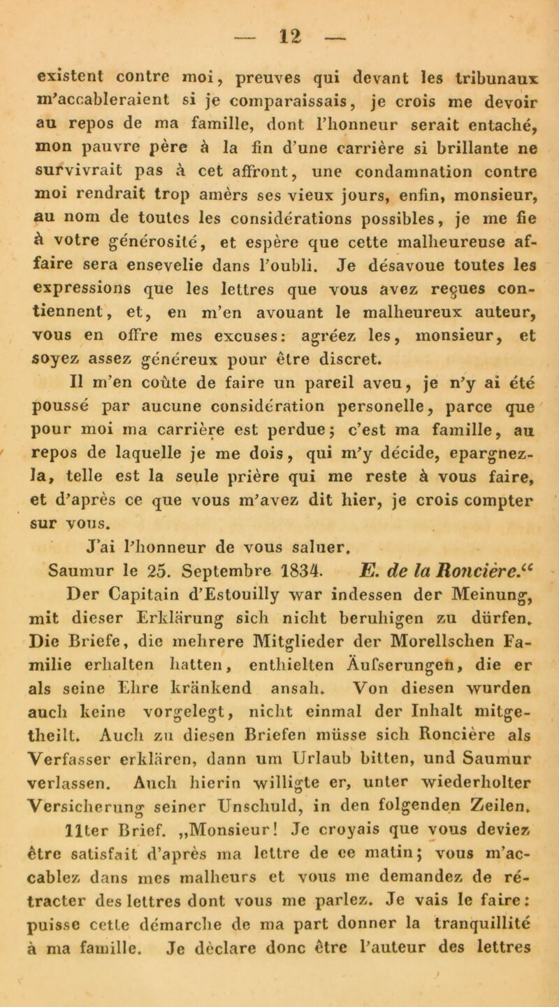 existent contre moi, preuves qui dcvant les tribunaux m'accableraient si je comparaissais, je crois me devoir au repos de ma famille, dont l’honneur serait entaclie, mon pauvre pere ä la lin d’une carriere si brillante ne survivrait pas a cet affront, une condamnation contre moi rendrait trop amers ses vieux jours, enfin, monsieur, au nom de toutes les considerations possibles, je me fie ri votre generosite, et espere que cette malheureuse af- faire sera ensevelie dans Foubli. Je desavoue toutes les expressions que les letlres que vous avez reques con- tiennent, et, en m’en avouant le malheureux auteur, vous en olFre mes excuses: agreez les, monsieur, et soyez assez genereux pour etre discret. 11 nfen coüte de faire un pareil aveu, je n’y ai ete pousse par aucune consideration personelle, parce que pour moi ma carriere est perdue; c’est ma famille, au repos de laquelle je me dois, qui m’y decide, epargnez- la, teile est la seule priere qui me reste ä vous faire, et d'apres ce que vous m’avez dit hier, je crois compter sur vous. J’ai Phonneur de vous saluer. Saumur le 25. Septembre 1834. E. de la Ronciere Der Capitain d’Estouilly war indessen der Meinung, mit dieser Erklärung sich nicht beruhigen zu dürfen. Die Briefe, die mehrere Mitglieder der Morellschen Fa- milie erhalten hatten, enthielten Äufserungen, die er als seine Ehre kränkend ansall. Von diesen wurden auch keine vorgelegt, nicht einmal der Inhalt mitge- theilt. Audi zu diesen Briefen müsse sich Ronciere als Verfasser erklären, dann um Urlaub bitten, und Saumur verlassen. Auch hierin willigte er, unter wiederholter Versicherung seiner Unschuld, in den folgenden Zeilen. llter Brief. „Monsieur! Je croyais que vous deviez 6tre satisfait d’apres ma lettre de ee matin; vous m’ac- cablez dans mes malheurs et vous me demandez de re- tracter des lettres dont vous me parlez. Je vais le faire: puissc cette demarche de ma part donner la tranquillite ä ma famille. Je declare donc etre Pauteur des lettres