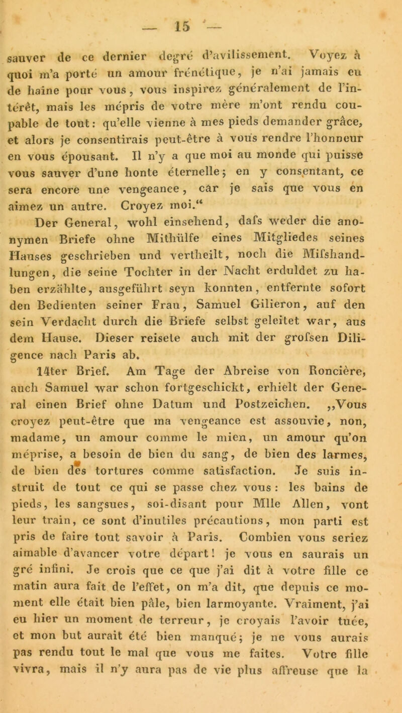 sauver de ce dernier degrc* d’avilissement. Voyez a quoi m’a porte un amour frenetique, je n’ai jamais cu de haine pour vous, vous inspirez generalement de l’in- ter£t, mais les mepris de votre mere m’ont rendu cou- pable de tout: qu’elle vienne a mes pieds demander gräce, et alors je consentirais peut-etre ä vous rendre Fhonneur en vous epousant. II n’y a que moi au monde qui puisse vous sauver d’une honte eternelle 5 en y consentant, ce sera encore une vengeance, car je sais que vous en aimez un autre. Croyez moi.“ Der General, wolil einsehend, dafs weder die ano- nymen Briefe ohne Mithülfe eines Mitgliedes seines Hauses geschrieben und verlheilt, noch die Mifshand- lungen, die seine Tochter in der Nacht erduldet zu ha- ben erzählte, ausgeführt seyn konnten, entfernte sofort den Bedienten seiner Frau, Samuel Gilieron, auf den sein Verdacht durch die Briefe selbst geleitet war, aus dem Hause. Dieser reisele auch mit der grofsen Dili- gence nach Paris ab. 14ter Brief. Am Tage der Abreise von Ronciere, auch Samuel war schon fortgeschickt, erhielt der Gene- ral einen Brief ohne Datum und Postzeichen. ,,Vous croyez peut-etre que ma vengeance est assouvie, non, madame, un amour comme le mien, un amour qu’on meprise, a besoin de bien du sang, de bien des larmes, de bien des tortures comme satisfaction. Je suis in- struit de tout ce qui se passe chez vous : les bains de pieds, les sangsues, soi-disant pour Mlle Allen, vont leur train, ce sont d’inutiles precautions, mon parti est pris de faire tout savoir ä Paris. Combien vous seriez aimable d’avancer votre depart! je vous en saurais un gre iniini. Je crois que ce que j’ai dit ä votre fille ce matin aura fait de Pellet, on m’a dit, que dcpuis ce rao- ment eile etait bien pale, bien larmoyante. Vraiment, j’ai eu hier un moment de terreur, je croyais l’avoir tuee, et mon but aurait ete bien manque; je ne vous aurais pas rendu tout le mal que vous me faites. Votre fille vivra, mais il n’y aura pas de vic plus affreuse que la