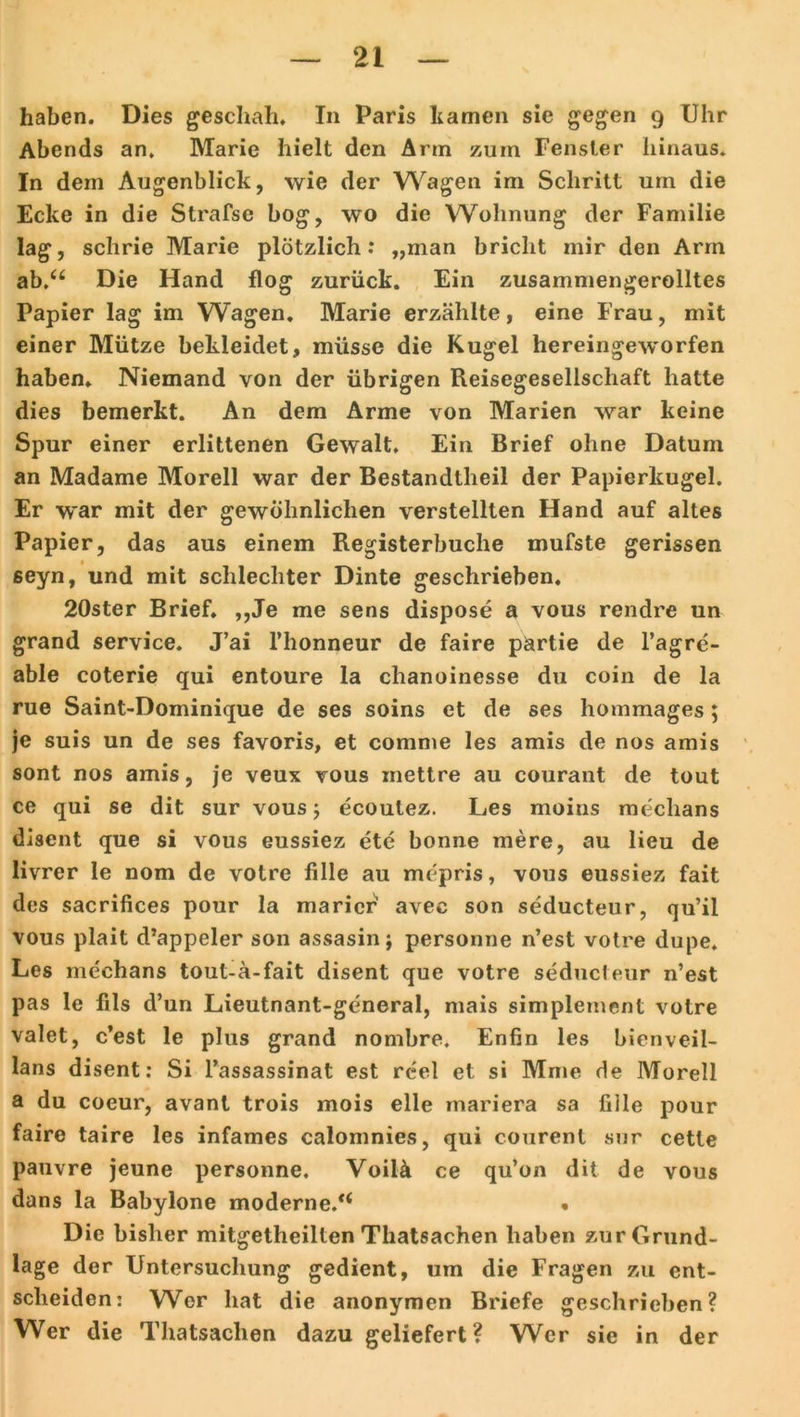 haben. Dies geschah. In Paris harnen sie gegen 9 Uhr Abends an. Marie hielt den Arin zum Fenster hinaus. In dem Augenblick, wie der Wagen im Schritt um die Ecke in die Strafse bog, wo die Wohnung der Familie lag, schrie Marie plötzlich: „man bricht mir den Arm ab.<£ Die Hand flog zurück. Ein zusammengerolltes Papier lag im Wagen. Marie erzählte, eine Frau, mit einer Mütze bekleidet, müsse die Kugel hereingeworfen haben. Niemand von der übrigen Reisegesellschaft hatte dies bemerkt. An dem Arme von Marien war keine Spur einer erlittenen Gewalt, Ein Brief ohne Datum an Madame Morell war der Bestandtheil der Papierkugel. Er war mit der gewöhnlichen verstellten Hand auf altes Papier, das aus einem Registerbuche mufste gerissen seyn, und mit schlechter Dinte geschrieben. 20ster Brief. ,,Je me sens dispose a vous rendre un grand Service. J’ai l’honneur de faire pärtie de l’agre- able coterie qui entoure la chanoinesse du coin de la rue Saint-Dominique de ses soins et de ses hommages; je suis un de ses favoris, et comme les amis de nos amis sont nos amis, je veux vous mettre au courant de tout ce qui se dit sur vous; ecoutez. Les moitis mechans disent que si vous eussiez ete bonne mere, au lieu de livrer le nom de votre fille au mepris, vous eussiez fait des sacrifices pour la maricr avec son seducteur, qu’ii vous plait d’appeler son assasinj personne n’est votre dupe. Les mechans tout-ä-fait disent que votre seducteur n’est pas le fils d’un Lieutnant-general, mais simplemcnt votre valet, c’est le plus grand nombre, Enfin les bienveil- lans disent: Si l’assassinat est reel et si Mme de Morell a du coeur, avant trois mois eile mariera sa fiile pour faire taire les infames calomnies, qui courent sur cette pauvre jeune personne. Voilä ce qu’on dit de vous dans la Babylone moderne.*4 • Die bisher mitgetheilten Thatsachen haben zur Grund- lage der Untersuchung gedient, um die Fragen zu ent- scheiden: W^er hat die anonymen Briefe geschrieben? Wer die Thatsachen dazu geliefert? Wer sie in der