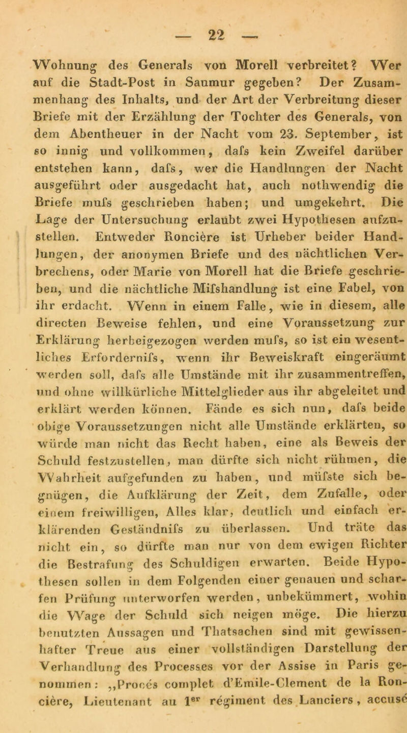 Wohnung des Generals von Morell verbreitet? Wer auf die Stadt-Post in Saumur gegeben? Der Zusam- menhang des Inhalts, und der Art der Verbreitung dieser Briefe mit der Erzählung der Tochter des Generals, von dem Abentheuer in der Nacht vom 23. September, ist so innig und vollkommen, dafs kein Zweifel darüber entstehen kann, dafs, wer die Handlungen der Nacht ausgeführt oder ausgedacht hat, auch nothwendig die Briefe mufs geschrieben haben; und umgekehrt. Die Hage der Untersuchung erlaubt zwei Hypothesen aufzn- stellen. Entweder Ronciere ist Urheber beider Hand- lungen, der anonymen Briefe und des nächtlichen Ver- brechens, oder Marie von Morell hat die Briefe geschrie- ben, und die nächtliche Mifshandlung ist eine Fabel, von ihr erdacht. Wenn in einem Falle, wie in diesem, alle directen Beweise fehlen, und eine Voraussetzung zur Erklärung herheigezogen werden mufs, so ist ein wesent- liches Erfordernifs, wenn ihr Beweiskraft eingeräumt werden soll, dafs alle Umstände mit ihr Zusammentreffen, und ohne willkürliche Mittelglieder aus ihr abgeleitet und erklärt werden können. Fände es sich nun, dafs beide obige Voraussetzungen nicht alle Umstände erklärten, so würde man nicht das Recht haben, eine als Beweis der Schuld festzustellen, man dürfte sich nicht rühmen, die Wahrheit aufgefunden zu haben, und müfste sich be- gnügen, die Aufklärung der Zeit, dem Zufalle, oder einem freiwilligen, Alles klar, deutlich und einfach er- klärenden Geständnifs zu überlassen. Und träte das nicht ein, so dürfte man nur von dem ewigen Richter die Bestrafung des Schuldigen erwarten. Beide Hypo- thesen sollen in dem Folgenden einer genauen und schar- fen Prüfung unterworfen werden, unbekümmert, wohin die Wage der Schuld sich neigen möge. Die hierzu benutzten Aussagen und Thatsachen sind mit gewissen- hafter Treue aus einer vollständigen Darstellung der Verhandlung des Proces&es vor der Assise in Paris ge- nommen ; ,,Proces cornplet d’Emile-Clement de la Run- dere, Lieutenant au 1er regiment des Landers, accuse