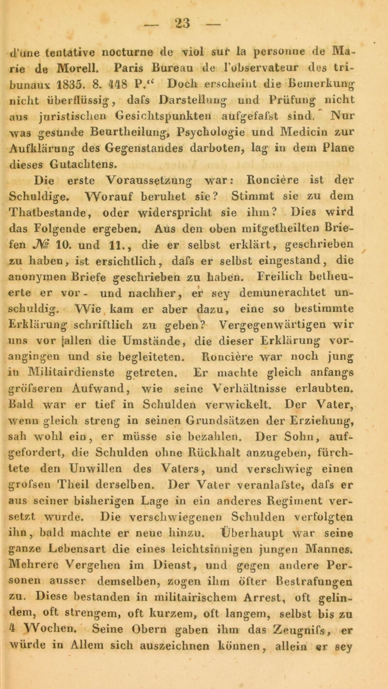 d’mie tentative nocturne de viol sur la personne de Ma- rie de Morell. Paris Bureau de l’observateur des tri- bunauv 1835. 8. 148 P.“ Doch erscheint die Bemerkung nicht überflüssig, dafs Darsteilung und Prüfung nicht aus juristischen Gesichtspunkten aufgefafst sind. Nur was gesunde Beurtheilung, Psychologie und Medicin zur Aufklärung des Gegenstandes darboten, lag in dem Plane dieses Gutachtens. Die erste Voraussetzung war: Ronciere ist der Schuldige. Worauf beruhet sie? Stimmt sie zu dein Thatbestande, oder widerspricht sie ihm? Dies wird das Folgende ergeben. Aus den oben mitgetheilten Brie- fen JW 10. und 11,, die er selbst erklärt, geschrieben zu haben, ist ersichtlich, dafs er selbst eingestand, die anonymen Briefe geschrieben zu haben. Freilich beiheu- erte er vor- und nachher, er sey demunerachtet un- schuldig. Wie kam er aber dazu, eine so bestimmte Erklärung schriftlich zu geben? Vergegenwärtigen wir uns vor lallen die Umstände, die dieser Erklärung vor- angingen und sie begleiteten. Ronciere war noch jung in Militärdienste getreten. Er machte gleich anfangs gröfseren Aufwand, wie seine Verhältnisse erlaubten. Bald war er tief in Schulden verwickelt. Der Vater, wenn gleich streng in seinen Grundsätzen der Erziehung, sah wohl ein, er müsse sie bezahlen. Der Sohn, auf- gefordert, die Schulden ohne Rückhalt anzugeben, fürch- tete den Unwillen des Vaters, und verschwieg einen grofsen Theil derselben. Der Vater veranlalste, dafs er aus seiner bisherigen Lage in ein anderes Regiment ver- setzt wurde. Die verschwiegenen Schulden verfolgten ihn, bald machte er neue hinzu. Überhaupt war seine ganze Lebensart die eines leichtsinnigen jungen Mannes. Mehrere Vergehen im Dienst, und gegen andere Per- sonen ausser demselben, zogen ihm öfter Bestrafungen zu. Diese bestanden in militairischem Arrest, oft gelin- dem, oft strengem, oft kurzem, oft langem, selbst bis zu 4 W'ochen. Seine Obern gaben ihm das Zeugnifs, er würde in Allem sich auszeichnen können, allein er sey