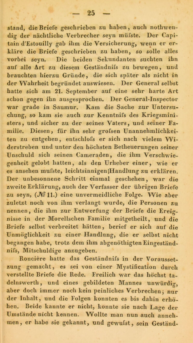 sland, die Briefe geschrieben zu haben, auch nothwen- dig der nächtliche Verbrecher seyn müfste. Der Capi- tain d'Estouilly gab ihm die Versicherung, wenn er er- kläre die Briefe geschrieben zu haben, so solle alles vorbei seyn» Die beiden Sekundanten suchten ihn auf alle Art zu diesem Geständnifs zu bewegen, und brauchten hierzu Gründe, die sich später als nicht in der Wahrheit begründet auswiesen. Der General selbst hatte sich am 21. September auf eine sehr harte Art schon gegen ihn ausgesprochen. Der General-Inspector war grade in Saumur. Kam die Sache zur Untersu- chung, so kam sie auch zur Kenntnifs des Kriegsmini- sters, und sicher zu der seines Vaters, und seiner Fa- milie. Diesen, für ihn sehr grofsen Unannehmlichkei- ten zu entgehen, entschlofs er sich nach vielem Wi- derstreben und unter den höchsten Betheuerungen seiner Unschuld sich seinen Cameraden, die ihm Verschwie- genheit gelobt hatten, als den Urheber einer, wie er es ansehen mufste, leichtsinnigen |Handlung zu erklären. Der unbesonnene Schritt einmal geschehen, war die zweite Erklärung, auch der Verfasser der übrigen Briefe zu seyn, (JWll.) eine unvermeidliche Folge. Wie aber zuletzt noch von ihm verlangt wurde, die Personen zu nennen, die ihm zur Entwerfung der Briefe die Ereig- nisse in der Morellschen Familie mitgetlieilt, und die Briefe selbst verbreitet hätten, berief er sich auf die Unmöglichkeit zu einer Handlung, die er selbst nicht begangen habe, trotz dem ihm abgenöthigten Eingeständ- nis, Mitschuldige anzugeben. Ronciere halte das Geständnifs in der Vorausset- zung gemacht, es sei von einer Myslification durch verstellte Briefe die Rede. Freilich war das höchst ta- dclnswerth, und eines gebildeten Mannes unwürdig, aber doch immer noch kein peinliches Verbrechen j nur der Inhalt, und die Folgen konnten cs bis dahin erhö- hen. Beide kannte er nicht, konnte sie nach La^c der Umstände nicht kennen. Wollte man nun auch anneh* men, er habe sie gekannt, und gewufst, sein Geständ-