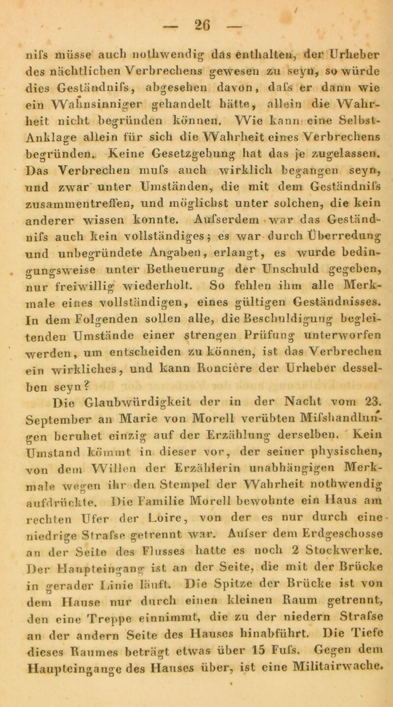 / — 2G — nifs müsse auch nolliwendig- das enthalten, der Urheber des nächtlichen Verbrechens gewesen zu seyn, so würde dies Geständnifs, abgesehen davon, dafs er dann wie ein Wahnsinniger gehandelt hätte, allein die Wahr- heit nicht begründen können. Wie kann eine Selbst- Anklage allein für sich die Wahrheit eines Verbrechens begründen. Keine Gesetzgebung hat das je zugelassen. Das Verbrechen inufs auch wirklich begangen seyn, und zwar unter Umständen, die mit dem Geständnifs i Zusammentreffen, und möglichst unter solchen, die kein anderer wissen konnte. Aufserdem war das Geständ- nifs auch kein vollständiges 5 es war durch Überredung und unbegründete Angaben, erlangt, es wurde bedin- gungsweise unter Betheuerung der Unschuld gegeben, nur freiwillig wiederholt. So fehlen ihm alle Merk- male eines vollständigen, eines gültigen Geständnisses. In dem Folgenden sollen alle, die Beschuldigung beglei- tenden Umstände einer strengen Prüfung unterworfen werden, um entscheiden zu können, ist das Verbrechen ein wirkliches, und kann Ronciere der Urheber dessel- ben seyn? Die Glaubwürdigkeit der in der Nacht vom 23. September an Marie von Morell verübten Mifshandlun- gen beruhet einzig auf der Erzählung derselben. Kein Umstand kömmt in dieser vor, der seiner physischen, von dein Willen der Erzählerin unabhängigen Merk- male wegen ihr den Stempel der Wahrheit nothwendig aufdrückte. Die Familie Morell bewohnte ein Haus am rechten Ufer der Loire, von der es nur durch eine' niedrige Strafse getrennt war. Anfser dem Erdgeschosse an der Seite des Flusses halte es noch 2 Stockwerke. Der Haupteingang ist an der Seite, die mit der Brücke in gerader Linie läuft. Die Spitze der Brücke ist von dem Hause nur durch einen kleinen Raum getrennt, den eine Treppe einnimmt, die zu der niedern Strafse an der andern Seite des Hauses hinabführt. Die liefe dieses Raumes beträgt etwas über 15 Fuls. Gegen dem Haupteingange des Hauses über, ist eine Militairwache*