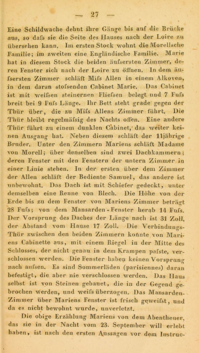 Eine Schildwache dehnt ihre Gänge bis auf die Brücke aus, so dafs sie die Seite des Hauses nach der Loire zu übersehen kann. Im ersten Stock wohnt die Morellsche Familie; im zweiten eine Engländische Familie. Marie hat in diesem Stock die beiden äufsersten Zimmer, de- ren Fenster sich nach der Loire zu offnen. In dem äu- fsersten Zimmer schläft Mifs Allen in einem Alkoven, in dem daran stofsenden Cabinet Marie. Das Cabinet ist mit weifsen steinernen Fliefsen belegt und 7 Fufs breit bei 9 Fufs Länge. Ihr Bett steht grade gegen der Thür über, die zu Mifs Aliens Zimmer führt. Die Thür bleibt re^elmäfsior des Nachts offen. Eine andere Thür führt zu einem dunklen Cäbinet,' das weiter kei- nen Ausgang hat. Neben diesem schläft der 11jährige Bruder. Unter den Zimmern Mariens schläft Madame von Morell; über denselben sind zwei Dachkammern; deren Fenster mit den Fenstern der untern Zimmer in einer Linie stehen. In der ersten über dem Zimmer der Allen schläft der Bediente Samuel, das andere ist unbewohnt. Das Dach ist mit Schiefer gedeckt, unter demselben eine Renne von Blech. Die Höhe von der Erde bis zu dem Fenster von Mariens Zimmer beträgt 28 Fufs; von dem Mansarden - Fenster herab 14 Fufs. Der Vorsprung des Daches der Länge nach ist 31 Zoll, der Abstand vom Hause 17 Zoll. Die Verbindung- Thür zwischen den beiden Zimmern konnte von Mari- ens Cabinette aus, mit einem Riegel in der Mitte des Schlosses, der nicht genau in dem Krampen pafste, ver- schlossen werden. Die Fenster habeu keinen Vorsprung nach aufsen. Es sind Sommerläden (parisiennes) daran befestigt, die aber nie verschlossen werden. Das Haus selbst ist von Steinen gebauet, die in der Gegend ge- brochen werden, und weifs überzogen. Das Mansarden- Zimmer über Mariens Fenster ist frisch geweifst, und da es nicht bewohnt wurde, unverletzt. Die obige Erzählung Mariens von dem Abentheuer, das sie in der Nacht vom 23. September will erlebt haben, ist nach den ersten Anssagen vor dem lustruc-