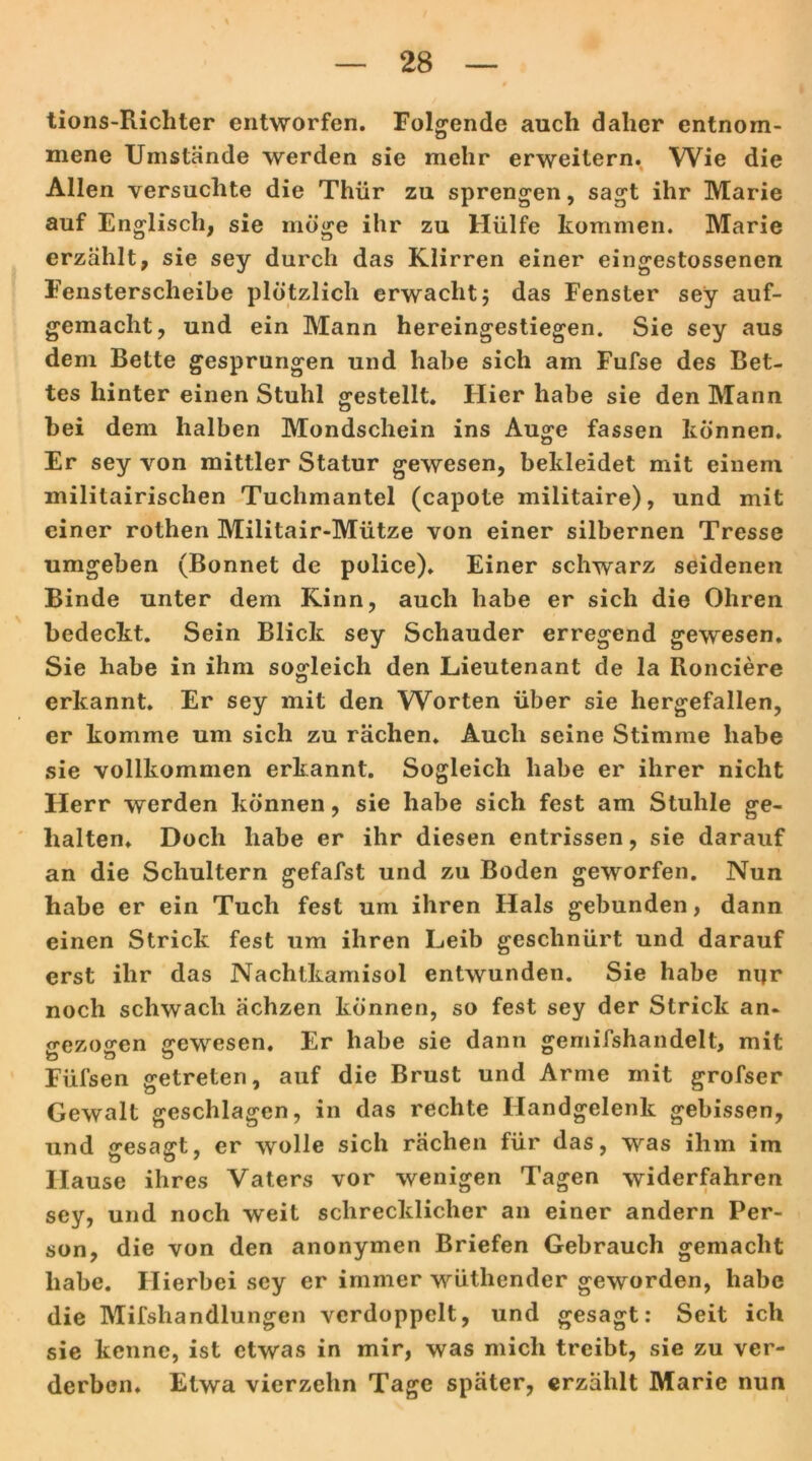 tions-Richter entworfen. Folgende auch daher entnom- mene Umstände werden sie mehr erweitern. Wie die Allen versuchte die Thür zu sprengen, sagt ihr Marie auf Englisch, sie möge ihr zu Hülfe kommen. Marie erzählt, sie sey durch das Klirren einer eingestossenen Fensterscheibe plötzlich erwacht 5 das Fenster sey auf- gemacht, und ein Mann hereingestiegen. Sie sey aus dem Bette gesprungen und habe sich am Fufse des Bet- tes hinter einen Stuhl gestellt. Hier habe sie den Mann hei dem halben Mondschein ins Auge fassen können. Er sey von mittler Statur gewesen, bekleidet mit einem militairischen Tuchmantel (capote militaire), und mit einer rothen Militair-Mütze von einer silbernen Tresse umgeben (Bonnet de police). Einer schwarz seidenen Binde unter dem Kinn, auch habe er sich die Ohren bedeckt. Sein Blick sey Schauder erregend gewesen. Sie habe in ihm sogleich den Lieutenant de la Ronciere erkannt. Er sey mit den Worten über sie hergefallen, er komme um sich zu rächen. Auch seine Stimme habe sie vollkommen erkannt. Sogleich habe er ihrer nicht Herr werden können, sie habe sich fest am Stuhle ge- halten. Doch habe er ihr diesen entrissen, sie darauf an die Schultern gefafst und zu Boden geworfen. Nun habe er ein Tuch fest um ihren Hals gebunden, dann einen Strick fest um ihren Leib geschnürt und darauf erst ihr das Nachlkamisol entwunden. Sie habe nijr noch schwach ächzen können, so fest sey der Strick an- o'ezoo'en gewesen. Er habe sie dann gemifshandelt, mit Ö Ö t3 w Fiifsen getreten, auf die Brust und Arme mit grofser Gewalt geschlagen, in das rechte Handgelenk gebissen, und gesagt, er wolle sich rächen für das, was ihm im Hause ihres Vaters vor wenigen Tagen widerfahren sey, und noch weit schrecklicher an einer andern Per- son, die von den anonymen Briefen Gebrauch gemacht habe. Hierbei sey er immer wüthender geworden, habe die Mifshandlungen verdoppelt, und gesagt: Seit ich sie kenne, ist etwas in mir, was mich treibt, sie zu ver- derben. Etwa vierzehn Tage später, erzählt Marie nun