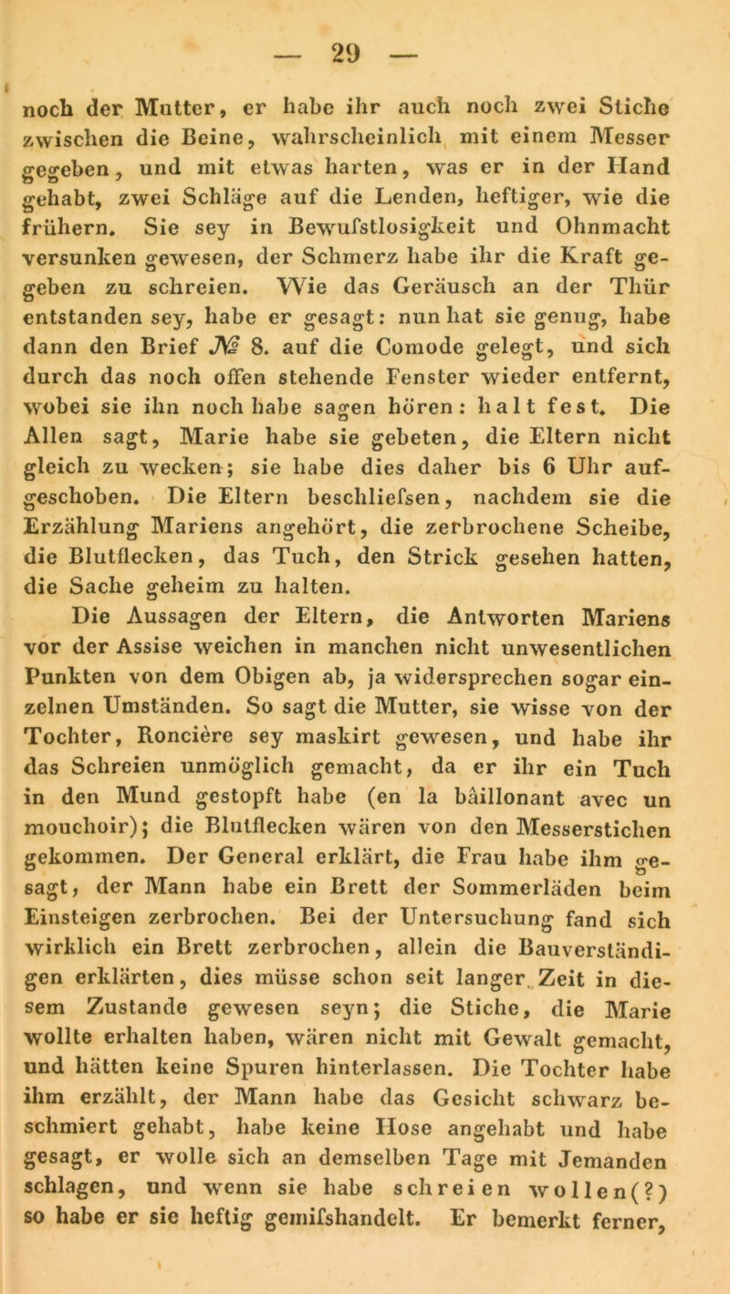 noch der Mutter, er habe ihr auch noch zwei Stiche zwischen die Beine, wahrscheinlich mit einem Messer S'eo'eben, und mit etwas harten, was er in der Hand gehabt, zwei Schläge auf die Lenden, heftiger, wie die frühem. Sie sey in Bewufstlosigkeit und Ohnmacht versunken gewesen, der Schmerz habe ihr die Kraft ge- geben zu schreien. Wie das Geräusch an der Thür entstanden sey, habe er gesagt: nun hat sie genug, habe dann den Brief J\£ 8. auf die Comode gelegt, und sich durch das noch offen stehende Fenster wieder entfernt, wobei sie ihn noch habe sagen hören: halt fest. Die Allen sagt, Marie habe sie gebeten, die Eltern nicht gleich zu wecken ; sie habe dies daher bis 6 Uhr auf- geschoben. Die Eltern beschliefsen, nachdem sie die Erzählung Mariens angehört, die zerbrochene Scheibe, die Blutflecken, das Tuch, den Strick gesehen hatten, die Sache geheim zu halten. Die Aussagen der Eltern, die Antworten Mariens vor der Assise weichen in manchen nicht unwesentlichen Punkten von dem Obigen ab, ja widersprechen sogar ein- zelnen Umständen. So sagt die Mutter, sie wisse von der Tochter, Ronciere sey maskirt gewesen, und habe ihr das Schreien unmöglich gemacht, da er ihr ein Tuch in den Mund gestopft habe (en la bäillonant avec un mouchoir); die Blutflecken wären von den Messerstichen gekommen. Der General erklärt, die Frau habe ihm ge- sagt, der Mann habe ein Brett der Sommerläden beim Einsteigen zerbrochen. Bei der Untersuchung fand sich wirklich ein Brett zerbrochen, allein die Bauversländi- gen erklärten, dies müsse schon seit langer. Zeit in die- sem Zustande gewesen seyn; die Stiche, die Marie wollte erhalten haben, wären nicht mit Gewalt gemacht, und hätten keine Spuren hinterlassen. Die Tochter habe ihm erzählt, der Mann habe das Gesicht schwarz be- schmiert gehabt, habe keine Ilose angehabt und habe gesagt, er wolle sich an demselben Tage mit Jemanden schlagen, und wenn sie habe schreien wollen(?) so habe er sie heftig geinifshandelt. Er bemerkt ferner,