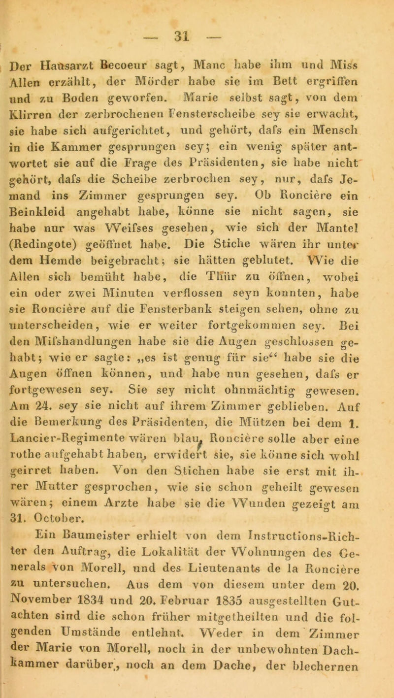 Der Hausarzt Becoeur sagt, Manc habe ihm und Miss Allen erzählt, der Mörder habe sie im Belt ergriffen und zu Boden geworfen. Marie selbst sagt, von dem Klirren der zerbrochenen Fensterscheibe sey sie erwacht, sie habe sich aufgerichtet, und gehört, dafs ein Mensch in die Kammer gesprungen sey; ein wenig später ant- wortet sie auf die Frage des Präsidenten, sie habe nicht gehört, dafs die Scheibe zerbrochen sey, nur, dafs Je- mand ins Zimmer gesprungen sey. Ob Ronciere ein Beinkleid angehabt habe, könne sie nicht sagen, sie habe nur was Weifses gesehen, wie sich der Mantel (Redingote) geöffnet habe. Die Stiche wären ihr unter dem Hemde beigebraclit; sie hätten geblutet. Wie die Allen sich bemüht habe, die Thür zu öffnen, wobei ein oder zwei Minuten verflossen seyn konnten, habe sie Rouciere auf die Fensterbank steigen sehen, ohne zu unterscheiden, wie er weiter fortgekommen sey. Bei den Mifshandlungen habe sie die Augen geschlossen ge- habt; wie er sagte: „es ist genug für sie“ habe sie die Augen öffnen können, und habe nun gesehen, dafs er fortgewesen sey. Sie sey nicht ohnmächtig gewesen. Am 24. sey sie nicht auf ihrem Zimmer geblieben* Auf die Bemerkung des Präsidenten, die Mützen bei dem 1. Lancier-Regimente wären blau. Ronciere solle aber eine rothe aufgehabt haben, erwidert sie, sie könne sich wohl geirret haben. Von den Stichen habe sie erst mit ih- rer Mutter gesprochen, wie sie schon geheilt gewesen wären; einem Arzte habe sie die Wunden gezeigt am 31. October. Ein Baumeister erhielt von dem Instructions-Rich- ter den Auftrag, die Lokalität der Wohnungen des Ge- nerals von Morell, und des Lieutenants de la Ronciere zu untersuchen. Aus dem von diesem unter dem 20. November 1834 und 20. Februar 1835 ausgestellten Gut- achten sind die schon früher mitgelheilten und die fol- u genden Umstände entlehnt. Weder in dem Zimmer der Marie von Morell, noch in der unbewohnten Dach- kammer darüber, noch an dem Dache, der blechernen